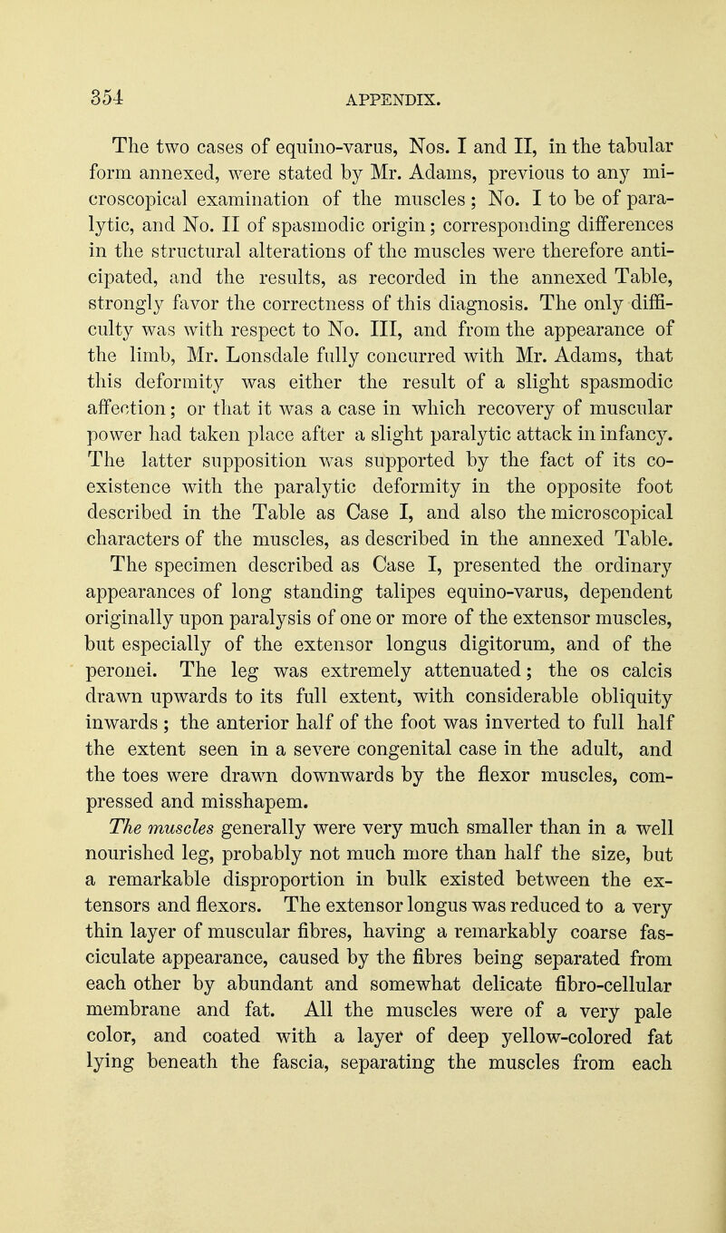 The two cases of equino-varus, Nos. I and II, in the tabular form annexed, were stated by Mr. Adams, previous to any mi- croscopical examination of the muscles ; No. I to be of para- lytic, and No. II of spasmodic origin; corresponding differences in the structural alterations of the muscles were therefore anti- cipated, and the results, as recorded in the annexed Table, strongly favor the correctness of this diagnosis. The only diffi- culty was with respect to No. Ill, and from the appearance of the limb, Mr. Lonsdale fully concurred with Mr. Adams, that this deformity was either the result of a slight spasmodic affection; or that it was a case in which recovery of muscular power had taken place after a slight paralytic attack in infancy. The latter supposition v/as supported by the fact of its co- existence with the paralytic deformity in the opposite foot described in the Table as Case I, and also the microscopical characters of the muscles, as described in the annexed Table. The specimen described as Case I, presented the ordinary appearances of long standing talipes equino-varus, dependent originally upon paralysis of one or more of the extensor muscles, but especially of the extensor longus digitorum, and of the peronei. The leg was extremely attenuated; the os calcis drawn upwards to its full extent, with considerable obliquity inwards ; the anterior half of the foot was inverted to full half the extent seen in a severe congenital case in the adult, and the toes were drawn downwards by the flexor muscles, com- pressed and misshapem. The muscles generally were very much smaller than in a well nourished leg, probably not much more than half the size, but a remarkable disproportion in bulk existed between the ex- tensors and flexors. The extensor longus was reduced to a very thin layer of muscular fibres, having a remarkably coarse fas- ciculate appearance, caused by the fibres being separated from each other by abundant and somewhat delicate fibro-cellular membrane and fat. All the muscles were of a very pale color, and coated with a layer of deep yellow-colored fat lying beneath the fascia, separating the muscles from each