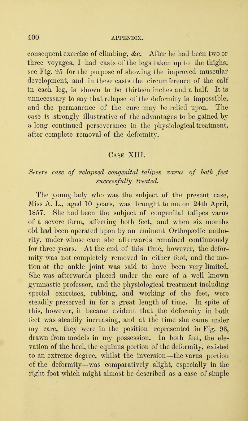 consequent exercise of climbing, &c. After he had been two or three voyages, I had casts of the legs taken up to the thighs, see Fig. 95 for the purpose of showing the improved muscular development, and in these casts the circumference of the calf in each leg, is shown to be thirteen inches and a half. It is unnecessary to say that relapse of the deformity is impossible, and the permanence of the cure may be relied upon. The case is strongly illustrative of the advantages to be gained by a long continued perseverance in the physiological treatment, after complete removal of the deformity. Case XIIL Severe case of relapsed congenital talipes varus of both feet successfully treated. The young lady who was the subject of the present case, Miss A. L., aged 10 years, was brought to me on 24th April, 1857. She had been the subject of congenital talipes varus of a severe form, affecting both feet, and when six months old had been operated upon by an eminent Orthopaedic autho- rity, under whose care she afterwards remained continuously for three years. At the end of this time, however, the defor- mity was not completely removed in either foot, and the mo- tion at the ankle joint was said to have been very limited. She was afterwards placed under the care of a well known gymnastic professor, and the physiological treatment including special exercises, rubbing, and working of the feet, were steadily preserved in for a great length of time. In spite of this, however, it became evident that the deformity in both feet was steadily increasing, and at the time she came under my care, they were in the position represented in Fig. 96, drawn from models in my possession. In both feet, the ele- vation of the heel, the equinus portion of the deformity, existed to an extreme degree, w^hilst the inversion—the varus portion of the deformity—was comparatively slight, especially in the right foot which might almost be described as a case of simple