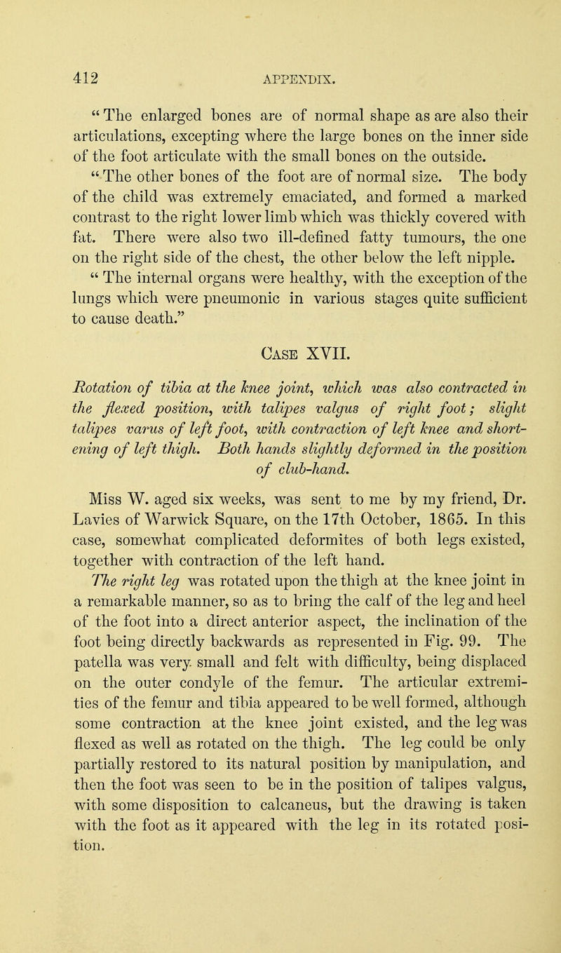  The enlarged bones are of normal shape as are also their articulations, excepting where the large bones on the inner side of the foot articulate with the small bones on the outside.  The other bones of the foot are of normal size. The body of the child was extremely emaciated, and formed a marked contrast to the right lower limb which was thickly covered with fat. There were also two ill-defined fatty tumours, the one on the right side of the chest, the other below the left nipple.  The internal organs were healthy, with the exception of the lungs which were pneumonic in various stages quite sufficient to cause death. Case XVII. Rotatio7i of tibia at tJie knee joint, which was also contracted in the flexed position, with talipes valgus of right foot; slight talipes varus of left foot, tvith contraction of left knee and short- ening of left thigh. Both hands slightly deformed in the position of cluh-hand.^ Miss W. aged six weeks, was sent to me by my friend, Dr. Lavies of Warwick Square, on the 17th October, 1865. In this case, somewhat complicated deformites of both legs existed, together with contraction of the left hand. The right leg was rotated upon the thigh at the knee joint in a remarkable manner, so as to bring the calf of the leg and heel of the foot into a direct anterior aspect, the inclination of the foot being directly backwards as represented in Fig. 99. The patella was very small and felt with difficulty, being displaced on the outer condyle of the femur. The articular extremi- ties of the femur and tibia appeared to be well formed, although some contraction at the knee joint existed, and the leg w^as flexed as well as rotated on the thigh. The leg could be only partially restored to its natural position by manipulation, and then the foot was seen to be in the position of talipes valgus, with some disposition to calcaneus, but the drawing is taken with the foot as it appeared with the leg in its rotated posi- tion.