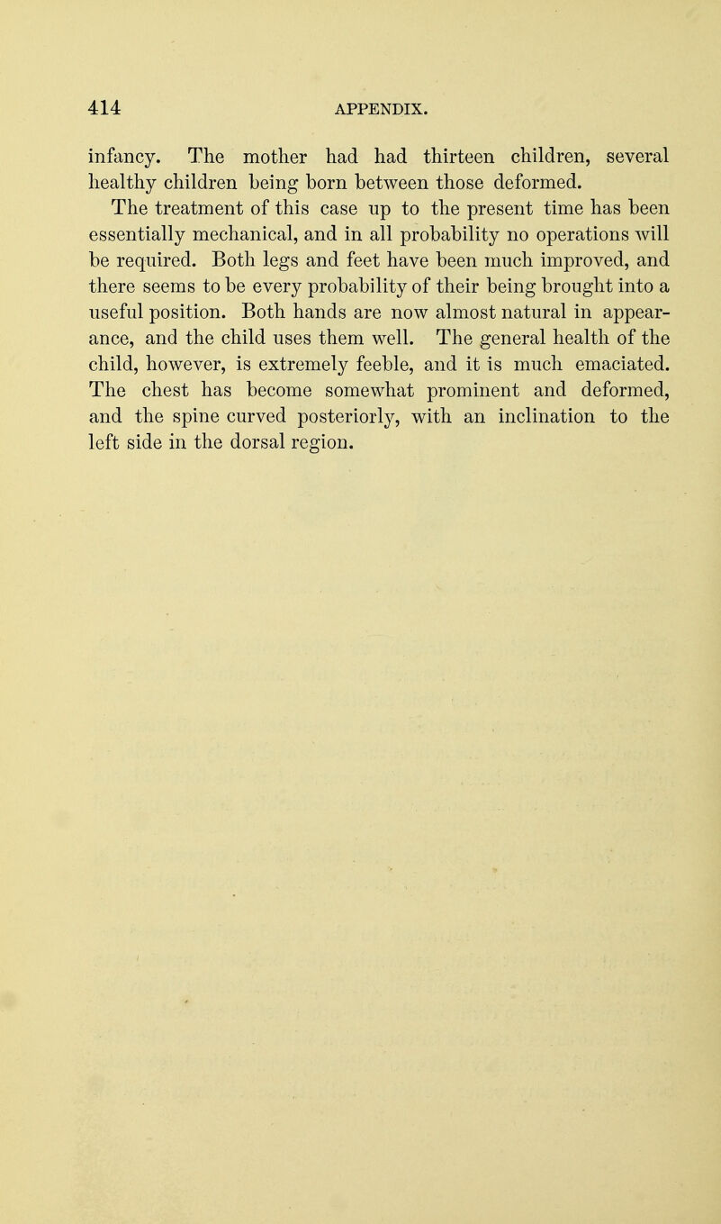 infancy. The mother had had thirteen children, several healthy children being born between those deformed. The treatment of this case np to the present time has been essentially mechanical, and in all probability no operations will be required. Both legs and feet have been much improved, and there seems to be every probability of their being brought into a useful position. Both hands are now almost natural in appear- ance, and the child uses them well. The general health of the child, however, is extremely feeble, and it is much emaciated. The chest has become somewhat prominent and deformed, and the spine curved posteriorly, with an inclination to the left side in the dorsal region.