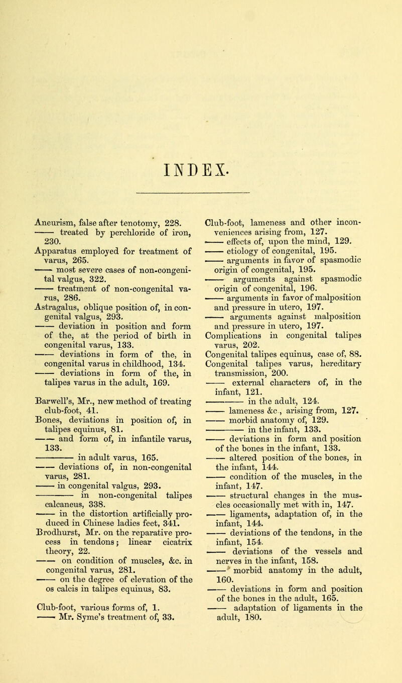 INDEX. Aneurism, false after tenotomy, 228. treated by perchloride of iron, 230. Apparatus employed for treatment of varus, 265. •■ - most severe cases of non-congeni- tal valgus, 322. treatment of non-congenital va- rus, 286. Astragalus, oblique position of, in con- genital valgus, 293. deviation in position and form of the, at the period of birth in congenital varus, 133. deviations in form of the, in congenital varus in childhood, 134. deviations in form of the, in talipes varus in the adult, 169. Barwell's, Mr., new method of treating club-foot, 41. Bones, deviations in position of, in talipes equinus, 81. and form of, in infantile varus, 133. in adult varus, 165. deviations of, in non-congenital varus, 281. in congenital valgus, 293. in non-congenital talipes calcaneus, 338. in the distortion artificially pro- duced in Chinese ladies feet, 341. Brodhurst, Mr. on the reparative pro- cess in tendons; linear cicatrix theory, 22. on condition of muscles, &c. in congenital varus, 281. on the degree of elevation of the 08 calcis in talipes equinus, 83. Club-foot, various forms of, 1. ——' Mr. Syme's treatment of, 33. Club-foot, lameness and other incon- veniences arising from, 127.  effects of, upon the mind, 129. etiology of congenital, 195. ■ arguments in favor of spasmodic origin of congenital, 195. —— arguments against spasmodic origin of congenital, 196. ■ arguments in favor of malposition and pressure in utero, 197. arguments against malposition and pressure in utero, 197. Complications in congenital talipes varus, 202. Congenital talipes equinus, case of, 88. Congenital talipes varus, hereditary transmission, 200. external characters of, in the infant, 121. in the adult, 124. lameness &c., arising from, 127. morbid anatomy of, 129. in the infant, 133. deviations in form and position of the bones in the infant, 133. altered position of the bones, in the infant, 144. condition of the muscles, in the infant, 147. structural changes in the mus- cles occasionally met with in, 147. —— Hgaments, adaptation of, in the infant, 144. deviations of the tendons, in the infant, 154. deviations of the vessels and nerves in the infant, 158. morbid anatomy in the adult, 160. ■ deviations in form and position of the bones in the adult, 165. adaptation of ligaments in the adult, 180.