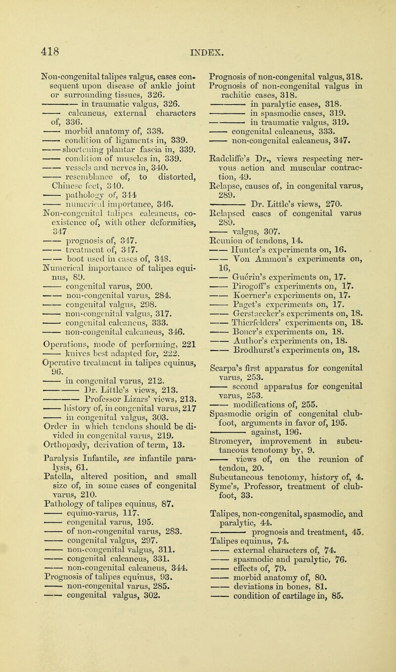 Non-congenital talipes valgus, cases con- sequent upon disease of ankle joint or surrounding tissues, 326. in traumatic valgus, 326. calcaneus, external cliaracters of, 336. morbid anatomy of, 838. -—- condition of ligaments in, 339. —-— sliortcning plantar fascia in, 339. condition of muscles in, 339. vessels aiid nerves in, 340. resemblance of, to distorted, Chinese feet, 310. ■ pathology of, 344) ' numerical importance, 346. J^on-congcnital talipes calcaneus, co- existence of, with other deformities, 347 prognosis of, 347. treatment of, 347. — boot used in cases of, 348. Numerical importance of talipes equi- nus, 89. congenital varus, 200. non-congenital varus, 284. congenital valgus, 298. — non-congenital valgus, 317. congenital calcancns, 333. non-congenital calcaneus, 346. Operations, mode of performing, 221 knives best adapted for, 222. Operative treatment in talipes cquinus, 96. ■ in congenital varus, 212. ■ Dr. Little's views, 213. Professor Lizars' views, 213. ——■ liistory of, in congenital varus, 217 ■ in congenital valgus, 303. Order in which tendons should be di- vided in congenital varus, 219. Orthoptedy, derivation of term, 13. Paralysis Infantile, see infantile para- lysis, 61. Patella, altered position, and small size of, in some cases of congenital varus, 210. Pathology of talipes equinus, 87. equino-varus, 117, congenital varus, 195. of non-congenital varus, 283. congenital valgus, 297. non-congenital valgus, 311. congenital calcaneus, 331. non-congenital calcaneus, 344. Prognosis of talipes equinus, 93. non-congenital varus, 285. congenital valgus, 302. Prognosis of non-congenital valgus, 318. Prognosis of non-congenital valgus in rachitic cases, 318. ■■ — in paralytic cases, 318. ■— in spasmodic cases, 319. —— in traumatic valgus, 319. —— congenital calcaneus, 333. —— non-congenital calcaneus, 347. Radcliife's Dr., views respecting ner- vous action and muscular contrac- tion, 49. Relapse, causes of, in congenital varus, 289. — Dr. Little's views, 270. Relapsed cases of congenital varus 289. ■ valgus, 307. Reunion of tendons, 14. Hunter's experiments on, 16. Yon Ammon's experiments on, 16, ^ Guerin's experiments on, 17. Pirogoff's experiments on, 17. Koerner's experiments on, 17. ■ Paget's experiments on, 17. Gerstaecker's experiments on, 18. Tliierfelders' experiments on, 18. Boner's experiments on, 18. Aiithor's experiments on, 18. Brodhurst's experiments on, 18. Scarpa's first apparatus for congenital varus, 253. —- second apparatus for congenital varus, 253. modifications of, 255. Spasmodic origin of congenital club- foot, arguments in favor of, 195. ' against, 196. Stromeyer, improvement in subcu- taneous tenotomy by, 9. - views of, on the reunion of tendon, 20. Subcutaneous tenotomy, history of, 4. Syme's, Professor, treatment of club- foot, 33. Talipes, non-congenital, spasmodic, and paralytic, 44. prognosis and treatment, 45. Tahpes equinus, 74. external characters of, 74. spasmodic and paralytic, 76. efiects of, 79. morbid anatomy of, 80. deviations in bones, 81. condition of cartilage in, 85.
