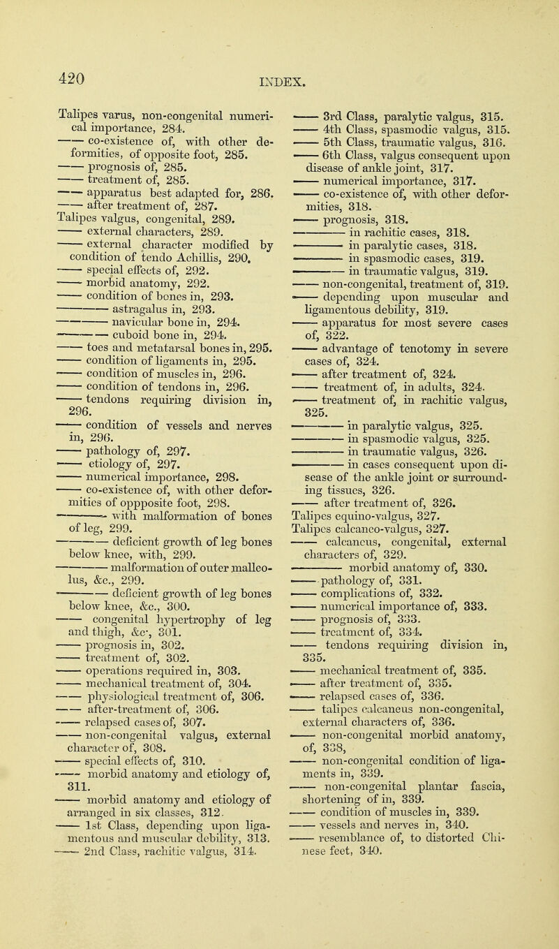 Talipes varus, non-eongenital numeri- cal importance, 284. —— co-existence of, with other de- formities, of oi)posite foot, 285. prognosis of, 285. treatment of, 285. apparatus best adapted for, 286. after treatment of, 287. Talipes valgus, congenital, 289. ■ external characters, 289. ■ external character modified by- condition of tendo AchiUis, 290. ■ special effects of, 292. morbid anatomy, 292. condition of bones in, 293. astragalus in, 293. navicular bone in, 294. ' cuboid bone in, 294. toes and metatarsal bones in, 295. condition of ligaments in, 295. condition of muscles in, 296. condition of tendons in, 296. tendons requiring division in, 296. —'— condition of vessels and nerves in, 296. pathology of, 297. —— etiology of, 297. numerical importance, 298. co-existence of, with other defor- mities of oppposite foot, 298. '— — with malformation of bones of leg, 299. deficient growth of leg bones below knee, mth, 299. malformation of outer malleo- lus, &c., 299. deficient growth of leg bones below knee, &c., 300. congenital hypertrophy of leg and thigh, &c-, 301. prognosis in, 302. treatment of, 302. •—— operations required in, 303. mechanical treatment of, 304. physiological treatment of, 306. ■ after-treatment of, 306. relapsed cases of, 307. ■ non-congenital valgus, external character of, 308. special effects of, 310. morbid anatomy and etiology of, 311. ~ morbid anatomy and etiology of arranged in six classes, 312. 1st Class, depending upon liga- mentous and muscula,r debility, 313. —2nd Class, rachitic valgus, 314. « 3rd Class, paralytic valgus, 315. 4th Class, spasmodic valgus, 315. 5th Class, traumatic valgus, 316. —— 6th Class, valgus consequent upon disease of ankle joint, 317. numerical importance, 317. co-existence of, with other defor- mities, 318. - prognosis, 318. in rachitic cases, 318. in paralytic cases, 318. -~ in spasmodic cases, 319. ■- — in traumatic valgus, 319. non-congenital, treatment of, 319. - depending upon muscular and ligamentous debility, 319. apparatus for most severe cases of, 322. advantage of tenotomy in severe cases of, 324. - after treatment of, 324. treatment of, in adults, 324. • treatment of, in rachitic valgus, 325. — in paralytic valgus, 325. in spasmodic valgus, 325. in traumatic valgus, 326. - — in cases consequent upon di- sease of the ankle joint or surround- ing tissues, 326. after treatment of, 326. Talipes equino-valgus, 327. Talipes calcaneo-valgus, 327. calcaneus, congenital, external characters of, 329. —— morbid anatomy of, 330. pathology of, 331. ■ complications of, 332. ' numerical importance of, 333. —— prognosis of, 333. . treatment of, 334. tendons requiring division in, 335. ' mechanical treatment of, 335. • after treatment of, 335. —— relapsed cases of, 336. talipes calcaneus non-congenital, external characters of, 336. • non-congenital morbid anatomy, of, 338, non-congenital condition of liga- ments in, 339. non-congenital plantar fascia, shortening of in, 339. condition of muscles in, 339. vessels and nerves in, 340. resemblance of, to distorted Chi- nese feet, 3-40.