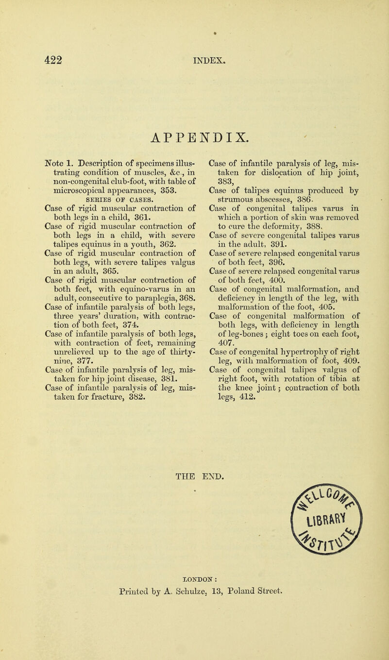 APPENDIX. Note 1. Description of specimens illus- trating condition of muscles, &c., in non-congenital club-foot, with table of microscopical appearances, 353. SEEIES OF CASES. Case of rigid muscular contraction of both legs in a cliild, 361. Case of rigid muscular contraction of both legs in a child, with severe talipes equinus in a youth, 362. Case of rigid muscular contraction of both legs, with severe talipes valgus in an adult, 365. Case of rigid muscular contraction of both feet, with equino-varus in an adult, consecutive to paraplegia, 368. Case of infantile paralysis of both legs, three years' duration, with contrac- tion of both feet, 374. Case of infantile paralysis of both legs, with contraction of feet, remaining unrelieved up to the age of thirty- nine, 377. Case of infantile paralysis of leg, mis- taken for hip joint disease, 381. Case of infantile paralysis of leg, mis- taken for fracture, 382. Case of infantile paralysis of leg, mis- taken for dislocation of hip joint, 383, Case of talipes equinus produced by strumous abscesses, 386. Case of congenital talipes varus in which a portion of skin was removed to cure the deformity, 388. Case of severe congenital talipes varus in the adult, 391. Case of severe relapsed congenital varus of both feet, 396. Case of severe relapsed congenital varus of both feet, 400. Case of congenital malformation, and deficiency in length of the leg, with malformation of the foot, 405. Case of congenital malformation of both legs, with deficiency in length of leg-bones j eight toes on each foot, 407. Case of congenital hypertrophy of right leg, with malformation of foot, 409. Case of congenital talipes valgus of right foot, with rotation of tibia at the knee joint; contraction of both legs, 412. THE END. LONDON: Printed by A. Schulze. 13, Poland Street.