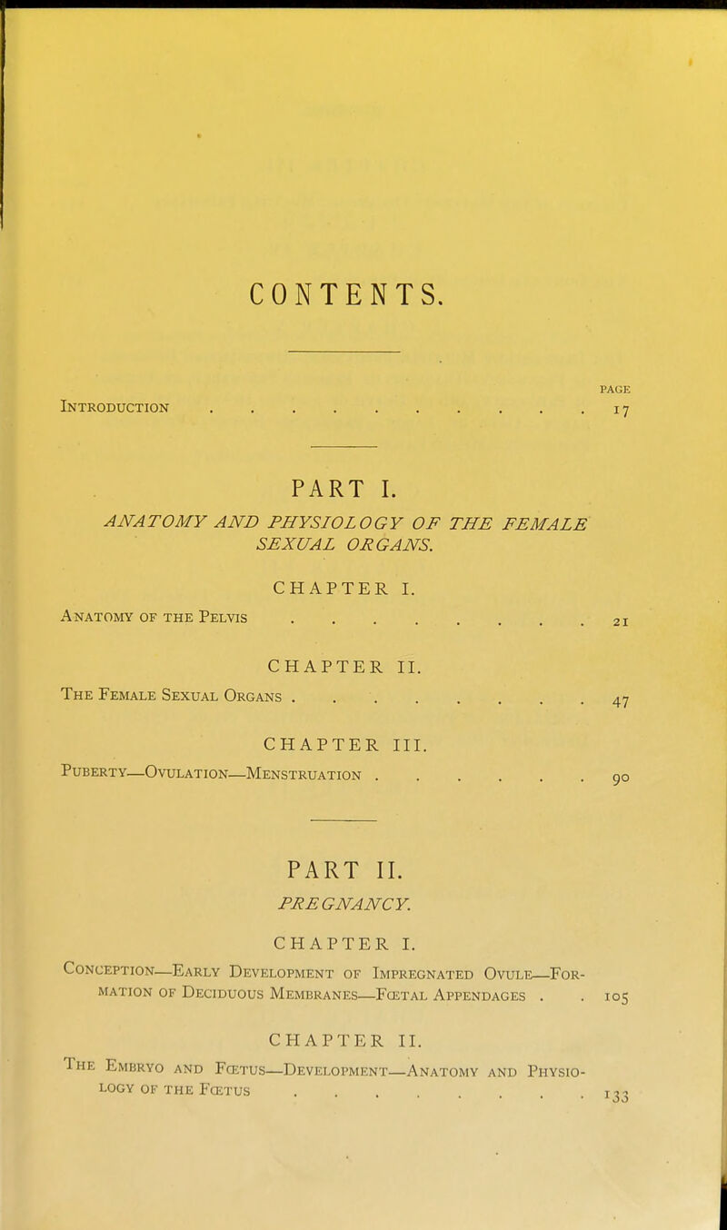 CONTENTS. PAGE Introduction 17 PART I. ANATOMY AND PHYSIOLOGY OF THE FEMALE SEXUAL ORGANS. CHAPTER I. Anatomy of the Pelvis CHAPTER II. The Female Sexual Organs CHAPTER III. Puberty—Ovulation—Menstruation PART II. PREGNANCY. CHAPTER I. Conception—Early Development of Impregnated Ovule—^For- mation OF Deciduous Membranes—Fcetal Appendages . .105 CHAPTER II. The Embryo and Fcetus—Development—Anatomy and Physio- logy OF THE Foetus ti-