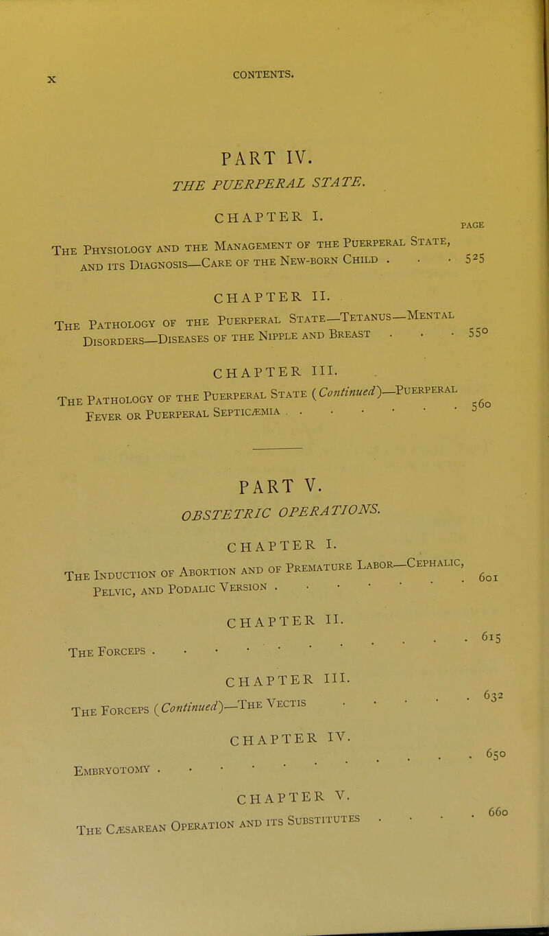 PART IV. THE PUERPERAL STATE. CHAPTER I. The Physiology and the Management of the Puerperal State, AND ITS Diagnosis—Care OF THE New-born Child . . .525 CHAPTER II. The Pathology of the Puerperal State-Tetanus-Mental Disorders—Diseases OF THE Nipple AND Breast . . .55° CHAPTER III. THE PATHOLOGY OF THE PUERPERAL StATE ( Coutinued^-YV...^^^^ Fever or Puerperal Septicemia . . PART V. OBSTETRIC OPERATIONS. CHAPTER I. THE INDUCTION OF ABORTION AND OF PREMATURE LaBOR-CePHALIC, Pelvic, and Podalic Version . • • • ' CHAPTER II. The Forceps . • • •  CHAPTER III. The Forceps ( Continued)-!:^^ Vectis CHAPTER IV. Embryotomy CHAPTER V. The Cesarean Operation and its Substitutes 615 632 650 660