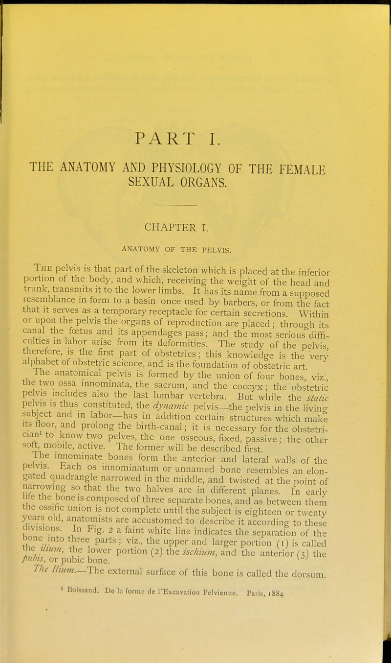 THE ANATOMY AND PHYSIOLOGY OF THE FEMALE SEXUAL ORGANS. CHAPTER I. ANATOMY OF THE PELVIS. The pelvis is that part of the skeleton which is placed at the inferior portion of the body, and which, receiving the weight of the head and trunk, transmits it to the lower limbs. It has its name from a supposed resemblance in form to a basin once used by barbers, or from the fact that It serves as a temporary receptacle for certain secretions. Within or upon the pelvis the organs of reproduction are placed; throu^^h its canal the foetus and its appendages pass; and the most serious^'diffi- culties in labor arise from its deformities. The study of the pelvis therefore, is the first part of obstetrics; this knowledge is the very alphabet of obstetric science, and is the foundation of obstetric art The anatomical pelvis is formed by the union of four bones viz the two ossa innominata, the sacrum, and the coccyx; the obstetric pelvis includes also the last lumbar vertebra. But while the static pelvis IS thus constituted, the dynamic pelvis—the pelvis m the livin^r subject and in labor—has in addition certain structures which make Its floor, and prolong the birth-canal; it is necessary for the obstetri- cian to know two pelves, the one osseous, fixed, passive; the other sott, mobile, active. The former will be described first. The innominate bones form the anterior and lateral walls of the pelvis. Each os mnominatum or unnamed bone resembles an elon- gated quadrangle narrowed in the middle, and twisted at the point of narrowing so that the two halves are in different planes. In early lie the bone is composed of three separate bones, and as between them the ossihc union is not complete until the subject is eighteen or twenty years old, anatomists are accustomed to describe it according to these divisions. In Fig. 2 a faint white line indicates the separation of the bone into three parts ; viz., the upper and larger portion (l) is called Umm, the lower portion (2) the i^^/mm, and the anterior f 3) the pubis, or pubic bone. ^ The Ilium—The external surface of this bone is called the dorsum. » Boissand. De hi forme de I'Excavalioii I'elvieiine. Paris, 18S4