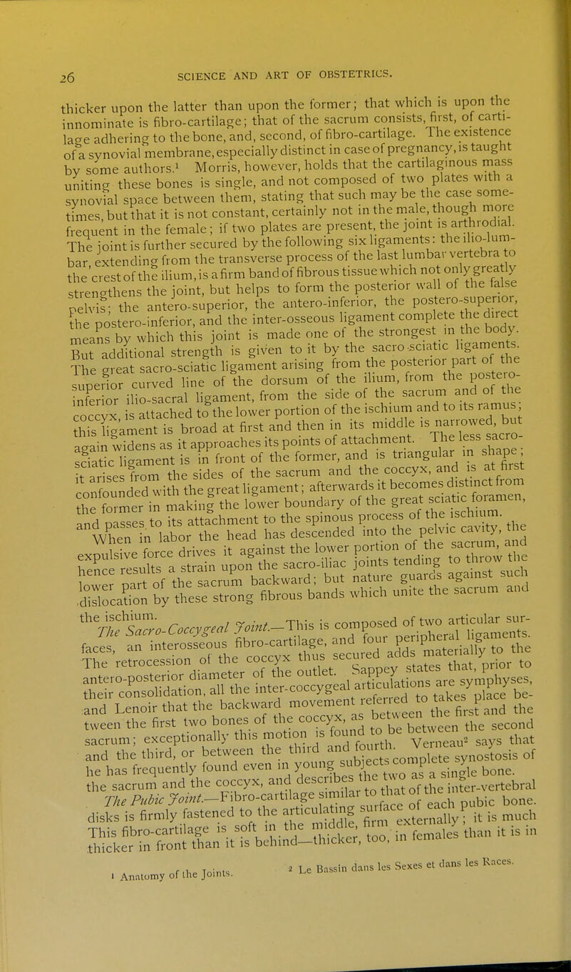 thicker upon the latter than upon the former; that which is upon the innominate is fibro-cartilage; that of the sacrum consists, first, of carti- lage adhering to the bone, and, second, of fibro-cartilage. The existence of a synovial membrane, especially distinct in case of pregnancy, is taught bv some authors.i Morris, however, holds that the cartilaginous mass uniting these bones is single, and not composed of two plates with a synovfal space between them, stating that such may be the case some- times, but that it is not constant, certainly not in the male, though more frequent in the female; if two plates are present, the joint is ^^throdial. The ioint is further secured by the following six ligaments : the ilio-luni- bar extending from the transverse process of the last lumbar vertebra to the'crestof the ilium,is afirm bandof fibrous tissue which not only grea 7 strengthens the joint, but helps to form the posterior wall of the lalse pelviP the antiro-superior, the antero-inferior, the postero-superior the postero-inferior, and the inter-osseous ligament complete he direct rneans by which this joint is made one of the strongest m the body Sut addkional strength is given to it by the sacro .ciatic l.g— The great sacro-sciatic ligament arising from the posterior part of the supedor curved line of the dorsum of the ihum, from the postero nfer or ilio-sacral ligament, from the side of the sacrum and of the coccyx i attached to^he lower portion of the ischium and to its ramus; hiThgament is broad at first and then in its middle - nanowe bu aaain widens as it approaches its points of attachment. 1 he less sacro LTatic 1 gament is in front of the former, and is triangular in shape t ar se from the sides of the sacrum and the coccyx, and is at to f^nnHpd with the great ligament; afterwards it becomes distinct from r rmer in lower boundary of the great sciatic foramen, * rafir. Coccv^'! r«W.-This is composed of two articular su.-- tween the first two bones of the coccyx, as b^tu een tn sacrum; exceptionally this motion fo;;^ ^^^^^^ VeTneau' says that and the third, or between the ^1^'^ and to^^^^ synostosis of he has frequently found even in y°?, bone, the sacrum and the coccyx, and describes the t^o as a s^^^^^^^^^^^^ ^^^^^^^^ . The Pubic >m/.-Fibro-cartilage ^^^^^^^ ° ^.bic bone, disks is firmly fastened to the articulating ^^''^^^^ ^^^^^^i P is much S^^ln-^^SXn i^ - . A..o.y or Ihe joints.