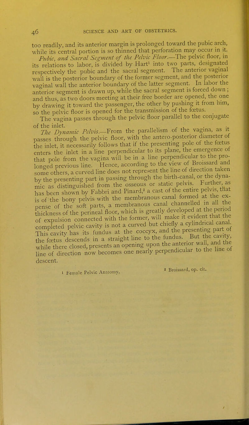 too readily, and its anterior margin is prolonged toward the pubic arch, while its central portion is so thinned that perforation may occur in it. Pubic, and Sacral Segment of the Pelvic Floor.pelvic floor, in its relations to labor, is divided by Hart' into two parts, designated respectively the pubic and the sacral segment. The anterior vaginal wall is the posterior boundary of the former segment, and the posterior vaginal wall the anterior boundary of the latter segment. In labor the anterior segment is drawn up, while the sacral segment is forced down ; and thus, as two doors meeting at their free border are opened, the one by drawing it toward the passenger, the other by pushmg it from him, so the pelvic floor is opened for the transmission of the fcetus. The vagina passes through the pelvic floor parallel to the conjugate of the inlet. . . The Dynamic Pelvis.—From the parallelism of the vagina, as it passes through the pelvic floor, with the antero-postenor diameter of the inlet, it necessarily follows that if the presenting pole of the fcetus enters the inlet in a line perpendicular to its plane, the emergence of that pole from the vagina will be in a line perpendicular to the pro- longed previous line. Hence, according to the view of Broissard and sonTe others, a curved line does not represent the line of direction taken by the presenting part in passing through the birth-canal, or the dyna- niic as distinguished from the osseous or static pelvis. Further, as has been shown by Fabbri and Pinard,^ a cast of the entire pelvj^, that is of the bony pelvis with the membranous canal formed at the ex- pense of the soft parts, a membranous canal channelled in all the tlXess of the perineal floor, which is greatly developed at the period o expufsion connected with the former, will make it evident that the compSed pelvic cavity is not a curved but chiefly a cylindrical canal ThTs cavity has its fundus at the coccyx, and the presenting part of the fcS?us descends in a straight line to the fundus. But he cavi y while there closed, presents an opening upon the anterior wa , and the Hne of direction now becomes one nearly perpendicular to the line of descent. . female Pelvic Annlomy. ' Broissard, op. ciu /
