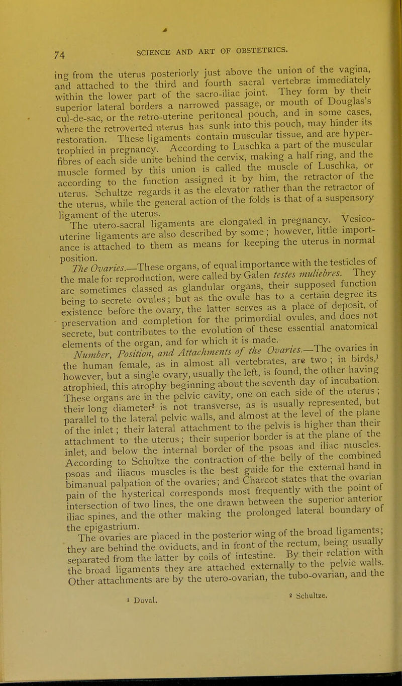 in? from the uterus posteriorly just above the union of the vagina, and attached to the third and fourth sacral vertebra ^^^v'tSfr within the lower part of the sacro-iliac jouit. They form by the, superior lateral borders a narrowed passage, or mouth of Douglas s cul-de-sac, or the retro-uterine peritoneal pouch, and m ^ome cases where the retroverted uterus has sunk mto this pouch, may hinder its restoration. These ligaments contain muscular tissue, and are hyper- rophied in pregnancy^ According to Luschka a part of the muscular fibres of each side unite behind the cervix, making a half ring, and the muscle formed by this union is called the muscle of Luschka, or According to the function assigned it by him, the retractor of the uterus Schultze regards it as the elevator rather than the retractor of the u?erus, while th? general action of the folds is that of a suspensory lip-ament of the uterus. ,^ . ^The utero-sacral ligaments are elongated in pregnancy Vesico- uter ne glments are also described by some ; however, little import- ance is atoched to them as means for keeping the uterus m normal ^° 77L°Sz.am..-These organs, of equal importance with the testicles of the male for reproduction, were called by Galen testes multebres They are Tometimes'classed as glandular organs, their supposed func ioi^ being to secrete ovules; but as the ovule has to a certain degree its existence before the ovary, the latter serves as a place of depos t^o - preservation and completion for the primordial ovules and does no secrete but contributes to the evolution of these essential anatomical elements of the organ, and for which it is made. Number Position, and Attachments of the C^^^w.^—The ovaries in the human female, as in almost all vertebrates, are two ; in birds^ however, but a single ovary, usually the left, is found, the other having atrophied, this atrophy beginning about the seventh day o^^^^^^^^^. These organs are in the pelvic cavity, one on each side of the uterus their loni diameter^ is not transverse, as is usually represe^.t d b parallel to the lateral pelvic walls, and aln^ost at the l^J^l ^h^lan^ of the inlet; their lateral attachment to the pelvis ^^f ^^ ^f^^^'^ attachment to the uterus ; their superior border is ^he plane of^^^^^^ inlet and below the internal border of the psoas and ihac muscle.^ According to Schultze the contraction of-the belly of the combined psoas and hacus muscles is the best guide for the external hand in b manual palpation of the ovaries; and Charcot states that he ovanan pi of the hysterical corresponds most frequently with the po nt of intersection of two lines, the one drawn between the supenoi anterior mac spVnes, and the oth^r making the prolonged lateral boundary of Tl'e'fvllTare placed in the posterior wing of the broad ligaments; thev are behind the oviducts, and in front of the rectum, being usual y separa ed from the latter by coils of intestine. By the.r relation vv. h iTbroad ligaments they are attached externally to the Pel^v.c wal^ Other attachments are by the utero-ovarian, the tubo-ovanan, and the . Duval. ' ^-^l^'^^^-