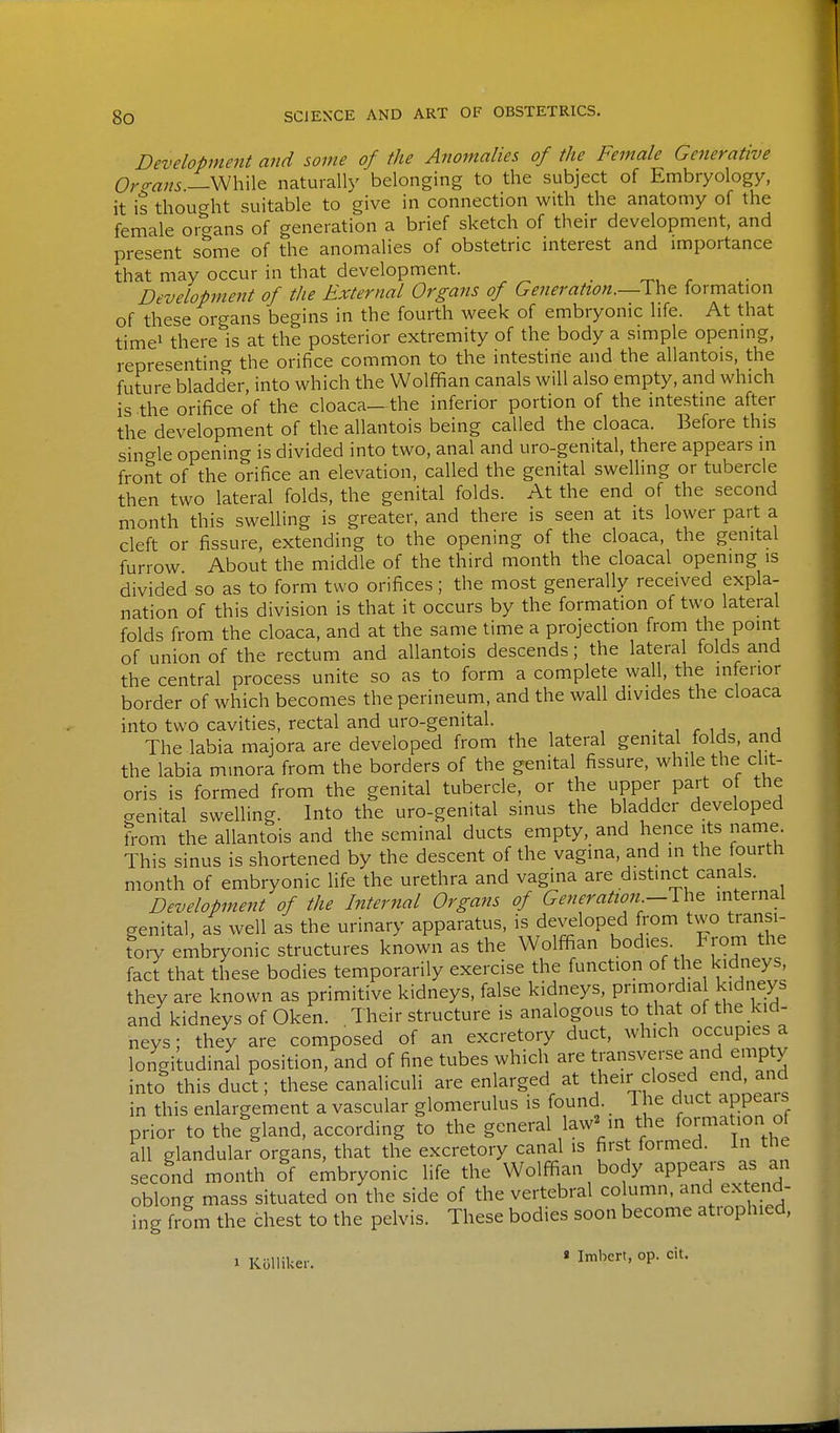 Development and some of the Anomalies of the Female Generative Or<rans—\m\\\& naturally belonging to the subject of Embryology, it is thought suitable to give in connection with the anatomy of the female organs of generation a brief sketch of their development, and present some of the anomalies of obstetric interest and importance that may occur in that development. Developtnent of the External Organs of Generation.—Yhc formation of these organs begins in the fourth week of embryonic life. At that time! there is at the posterior extremity of the body a simple opening, representing the orifice common to the intestine and the allantois, the future bladder, into which the Wolffian canals will also empty, and which is the orifice of the cloaca— the inferior portion of the inte.stine after the development of the allantois being called the cloaca. Before this single opening is divided into two, anal and uro-genital, there appears in front of the orifice an elevation, called the genital swelling or tubercle then two lateral folds, the genital folds. At the end of the second month this swelling is greater, and there is seen at its lower part a cleft or fissure, extending to the opening of the cloaca, the genital furrow About the middle of the third month the cloacal opening is divided so as to form two orifices; the most generally received expla- nation of this division is that it occurs by the formation of two lateral folds from the cloaca, and at the same time a projection from the Point of union of the rectum and allantois descends; the lateral folds and the central process unite so as to form a complete wall, the inferior border of which becomes the perineum, and the wall divides the cloaca into two cavities, rectal and uro-genital. . , r u a The labia majora are developed from the lateral genital folds, and the labia minora from the borders of the genital fissure, while the clit- oris is formed from the genital tubercle, or the upper part of the crenital swelling. Into the uro-genital sinus the bladder developed from the allantois and the seminal ducts empty, and hence its name This sinus is shortened by the descent of the vagina, and in the fourth month of embryonic life the urethra and vagina are distinct canals. Development of the Internal Organs of Generation-^W^^ mternal genital, as well as the urinary apparatus, is developed from two transi- tory embryonic structures known as the Wolffian bodies, trom the fact that these bodies temporarily exercise the function of the kidneys, they are known as primitive kidneys, false kidneys, pnmordia kidneys and kidneys of Oken. Their structure is analogous to that of the kid- neys ; they are composed of an excretory duct, which occupies a longitudinal position, and of fine tubes which are transverse and emp y into this duct; these canaliculi are enlarged at their closed end, and in this enlargement a vascular glomerulus is found. 1 he duct appeals prior to the'gland, according to the general law^ in the formation of all glandular organs, that the excretory canal is first formed. In the second month of embryonic life the Wolffian body -PP^^j;^ J oblong mass situated on the side of the vertebral column, and extend- ing from the chest to the pelvis. These bodies soon become atrophied, 1 Kolliker. » I''''' °P-