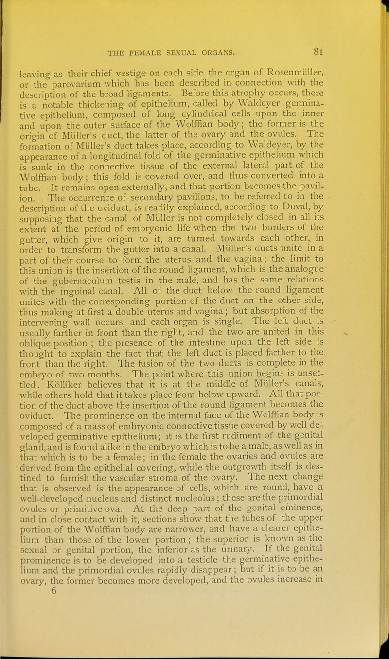 leaving as their chief vestige on each side the organ of Rosenmliller, or the parovarium which has been described in connection with the description of the broad Hgaments. Before this atrophy occurs, there is a notable thickening of epithelium, called by Waldeyer germina- tive epithelium, composed of long cylindrical cells upon the inner and upon the outer surface of the Wolffian body; the former is the origin of MuUer's duct, the latter of the ovary and the ovules. The formation of Miiller's duct takes place, according to Waldeyer, by the appearance of a longitudinal fold of the germinative epithelium which is sunk in the connective tissue of the external lateral part of the Wolffian body; this fold is covered over, and thus converted into a tube. It remains open externally, and that portion becomes the pavil- ion. The occurrence of secondary pavilions, to be referred to in the description of the oviduct, is readily explained, according to Duval, by supposing that the canal of Mliller is not completely closed in all its extent at the period of embryonic life when the two borders of the gutter, which give origin to it, are turned towards each other, in order to transform the gutter into a canal. Miiller's ducts unite in a part of their course to form the uterus and the vagina; the limit to this union is the insertion of the round ligament, which is the analogue of the gubernaculum testis in the male, and has the same relations with the inguinal canal. All of the duct below the round ligament unites with the corresponding portion of the duct on the other side, thus making at first a double uterus and vagina; but absorption of the intervening wall occurs, and each organ is single. The left duct is usually farther in front than the right, and the two are united in this oblique position ; the presence of the intestine upon the left side is thought to explain the fact that the left duct is placed farther to the front than the right. The fusion of the two ducts is complete in the embryo of two months. The point where this union begins is unset- tled . KoUiker believes that it is at the middle of Miiller's canals, while others hold that it takes place from below upward. All that por- tion of the duct above the insertion of the round ligament becomes the oviduct. The prominence on the internal face of the Wolffian body is composed of a mass of embryonic connective tissue covered by well de- veloped germinative epithelium; it is the first rudiment of the genital gland, and is found alike in the embryo which is to be a male, as well as in that which is to be a female; in the female the ovaries and ovules are derived from the epithelial covering, while the outgrowth itself is des- tined to furnish the vascular stroma of the ovary. The next change that is observed is the appearance of cells, which are round, have a well-developed nucleus and distinct nucleolus; these are the primordial ovules or primitive ova. At the deep part of the genital eminence, and in close contact with it, sections show that the tubes of the upper portion of the Wolffian body are narrower, and have a clearer epithe- lium than those of the lower portion ; the superior is known as the sexual or genital portion, the inferior as the urinary. If the genital prominence is to be developed into a testicle the gerniinative epithe- lium and the primordial ovules rapidly disappear; but if it is to be an ovary, the former becomes more developed, and the ovules increase in 6