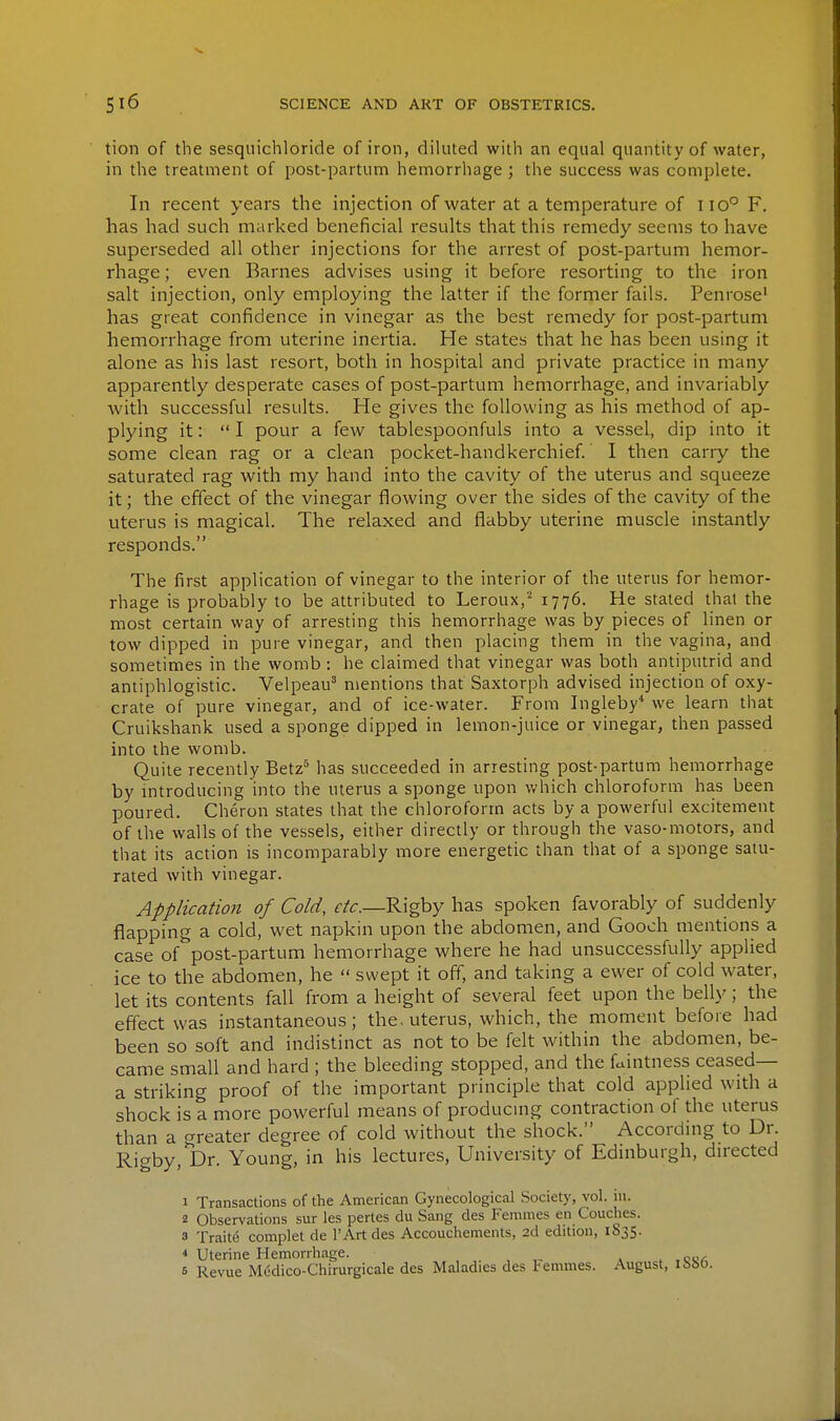 tion of the sesquichloride of iron, diluted with an equal quantity of water, in the treatment of post-partum hemorrhage ; the success was complete. In recent years the injection of water at a temperature of iio° F. has had such marked beneficial results that this remedy seems to have superseded all other injections for the arrest of post-partum hemor- rhage ; even Barnes advises using it before resorting to the iron salt injection, only employing the latter if the former fails. Penrose' has great confidence in vinegar as the best remedy for post-partum hemorrhage from uterine inertia. He states that he has been using it alone as his last resort, both in hospital and private practice in many apparently desperate cases of post-partum hemorrhage, and invariably with successful results. He gives the following as his method of ap- plying it: I pour a few tablespoonfuls into a vessel, dip into it some clean rag or a clean pocket-handkerchief. I then carry the saturated rag with my hand into the cavity of the uterus and squeeze it; the effect of the vinegar flowing over the sides of the cavity of the uterus is magical. The relaxed and flabby uterine muscle instantly responds. The first application of vinegar to the interior of the uterus for hemor- rhage is probably to be attributed to Leroux,'' 1776. He stated that the most certain way of arresting this hemorrhage was by pieces of linen or tow dipped in pure vinegar, and then placing them in the vagina, and sometimes in the womb : he claimed that vinegar was both antiputrid and antiphlogistic. Velpeau' mentions that Saxtorph advised injection of oxy- crate of pure vinegar, and of ice-water. From Ingleby* we learn that Cruikshank used a sponge dipped in lemon-juice or vinegar, then passed into the womb. Quite recently Betz^ has succeeded in arresting post-partum hemorrhage by introducing into the uterus a sponge upon which chloroform has been poured. Cheron states that the chloroform acts by a powerful excitement of the walls of the vessels, either directly or through the vaso-motors, and that its action is incomparably more energetic than that of a sponge satu- rated with vinegar. Application of Cold, etc.—Rigby has spoken favorably of suddenly flapping a cold, wet napkin upon the abdomen, and Gooch mentions a case of post-partum hemorrhage where he had unsuccessfully applied ice to the abdomen, he  swept it off, and taking a ewer of cold water, let its contents fall from a height of several feet upon the belly; the effect was instantaneous; the. uterus, which, the moment before had been so soft and indistinct as not to be felt within the abdomen, be- came small and hard ; the bleeding stopped, and the faintness ceased— a striking proof of the important principle that cold applied with a shock is a more powerful means of producmg contraction of the uterus than a greater degree of cold without the shock. According to Dr. Rigby, Dr. Young, in his lectures. University of Edinburgh, directed 1 Transactions of the American Gynecological Society, vol. iu. 2 Observations sur les pertes du Sang des Femities en Couches. 3 Traite complet de I'Art des Accouchements, 2d edition, 1835. < Uterine Hemorrhage. » , ,c«/;