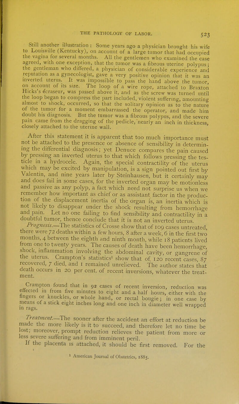 Still another illustration : Some years ago a physician brought his wife to Louisville (Kentucky), on account of a large tumor that had occupied the vagina for several months. All the gentlemen who examined the case agreed, with one exception, that the tumor was a fibrous uterine polypus; the gentleman who differed, a physician of considerable experience and reputation as a gynecologist, gave a very positive opinion that it was an inverted uterus. It was impossible to pass the hand above the tumor, on account of its size. The loop of a wire rope, attached to Braxton Hicks's dcraseur, was passed above it, and as the screw was turned until the loop began to compress the part included, violent suffering, amounting almost to shock, occurred, so that the solitary opinion as to the nature of the tumor for a moment embarrassed the operator, and made him doubt his diagnosis. But the tumor was a fibrous polypus, and the severe pain came from the dragging of the pedicle,'nearly an inch in thickness, closely attached to the uterine wall. After this statement it is apparent that too much importance must not be attached to the presence or absence of sensibility in determin- ing the differential diagnosis; yet Denuce compares the pain caused by pressing an inverted uterus to that which follows pressing the tes- ticle in a hydrocele. Again, the special contractility of the uterus which may be excited by manipulation, is a sign pointed out first by Valentin, and nine years later by Steinhausen, but it certainly may and does fail in some cases, for the inverted organ may be motionless and passive as any polyp, a fact which need not surprise us when we remember how important as chief or as assistant factor in the produc- tion of the displacement inertia of the organ is, an inertia which is not likely to disappear under the shock resulting from hemorrhage and pain. Let no one failing to find sensibility and contractility in a doubtful tumor, thence conclude that it is not an inverted uterus. Prognosis.—statistics of Crosse show that of 109 cases untreated there were 72 deaths within a few hours, 8 after a week, 6 in the first two months, 4 between the eighth and ninth month, while 18 patients lived from one to twenty years. The causes of death have been hemorrhage, shock, inflammation involving the abdominal cavity, or gangrene of the uterus. Crampton's statistics^ show that of 120 recent cases, 87 recovered, 7 died, and I remained unrelieved. The author states that death occurs in 20 per cent, of recent inversions, whatever the treat- ment. Crampton found that in 92 cases of recent inversion, reduction was ettecied in from five minutes to eight and a half hours, either with the hngers or knuckles, or whole hand, or rectal bougie; in one case by means of a stick eight inches long and one inch in diameter well wrapped in rags. rreatment—sooner after the accident an effort at reduction be made the more likely is it to succeed, and therefore let no time be ost; moreover, prompt reduction relieves the patient from more or less severe suffering and from imminent peril. If the placenta is attached, it should be first removed. For the 1 American Journal of Obstetrics, 1885.