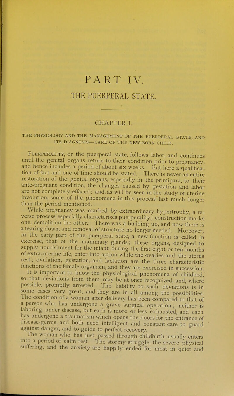 PART IV. THE PUERPERAL STATE. CHAPTER I. THE PHYSIOLOGY AND THE MANAGEMENT OF THE PUERPERAL STATE AND ITS DIAGNOSIS—CARE OF THE NEW-BORN CHILD. PuERPERALiTY, Or the puerperal state, follows labor, and continues until the genital organs return to their condition prior to pregnancy, and hence includes a period of about six weeks. But here a qualifica- tion of fact and one of time should be stated. There is never an entire restoration of the genital organs, especially in the primipara, to their ante-pregnant condition, the changes caused by gestation and labor are not completely effaced; and, as will be seen m the study of uterine involution, some of the phenomena in this process last much longer than the period mentioned. While pregnancy was marked by extraordinary hypertrophy, a re- verse process especially characterizes puerperality; construction marks one, demolition the other. There was a building up, and now there is a tearing down, and removal of structure no longer needed. Moreover, in the eariy part of the puerperal state, a new function is called in exercise, that of the mammary glands; these organs, designed to supply nourishment for the infant during the first eight or ten months of extra-uterine life, enter into action while the ovaries and the uterus rest; ovulation, gestation, and lactation are the three characteristic functions of the female organism, and they are exercised in succession. It IS important to know the physiological phenomena of childbed, so that deviations from them may be at once recognized, and where possible, promptly arrested. The liability to such deviations is in some cases very great, and they are in all among the possibilities. The condition ot a woman after delivery has been compared to that of a person who has undergone a grave surgical operation ; neither is aboring under disease, but each is more or less exhausted, and each has undergone a traumatism which opens the doors for the entrance of disease-germs, and both need intelligent and constant care to guard against danger, and to guide to perfect recovery. The woman who has just passed through childbirth usually enters into a period of calm rest. Ihe stormy struggle, the severe physical suffering, and the anxiety are happily ended for most in quiet and