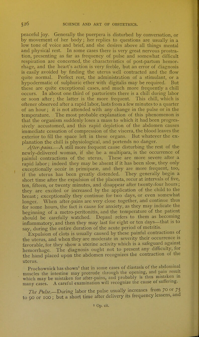 peaceful joy. Generally the puerpera is disturbed by conversation, or by movement of her body; her replies to questions are usually in a low tone of voice and brief, and she desires above all things mental and physical rest. In some cases there is very great nervous prostra- tion, presenting as far as frequency of pulse and somewhat difficult respiration are concerned, the characteristics of post-partum hemor- rhage, and the heart's action is very feeble, but an error of diagnosis is easily avoided by finding the uterus well contracted and the flow quite normal. Perfect rest, the administration of a stimulant, or a hypodermatic of sulphuric ether with digitalis may be required. But these are quite exceptional cases, and much more frequently a chill occurs. In about one-third of parturients there is a chill during labor or soon after; the latter is the more frequent. This chill, which is oftener observed after a rapid labor, lasts from a few minutes to a quarter of an hour; it is not attended with any change in the pulse or in the temperature. The most probable explanation of this phenomenon is that the organism suddenly loses a mass to which it had been progres- sively accustomed, and this rapid depletion of the abdomen causes immediate cessation of compression of the viscera, the blood leaves the exterior to fill the space left in these organs. But whatever the ex- planation the chill is physiological, and portends no danger. After-pains.—A still more frequent cause disturbing the rest of the newly-dehvered woman, if she be a multipara, is the occurrence of painful contractions of the uterus. These are more severe after a rapid labor; indeed they may be absent if it has been slow, they only exceptionally occur in primipar^e, and they are more frequent, too, if the uterus has been greatly distended. They generally begin a short time after the expulsion of the placenta, recur at intervals of five, ten, fifteen, or twenty minutes, and disappear after twenty-four hours; they are excited or increased by the application of the child to the breast; exceptionally they continue for two days, or even somewhat longer. When after-pains are very close together, and continue thus for some hours, the fact is cause for anxiety, as they may indicate the beginning of a metro-peritonitis, and the temperature of the patient should be carefully watched. Depaul refers to them as becoming inflammatory, and then they may last for eight or ten days—that is to say, during the entire duration of the acute period of metritis. Expulsion of clots is usually caused by these painful contractions of the uterus, and when they are moderate in severity their occurrence is favorable, for they show a uterine activity which is a safeguard against hemorrhage. The diagnosis ought not to present any difficulty, for the hand placed upon the abdomen recognizes the contraction of the uterus. Prochownick has shown' that in some cases of diastasis of the abdommal muscles the intestine may protrude through the opening, and pam result which may be mistaken for after-pains, and probably is thus mistaken in many cases. A careful examination will recognize the cause of suflenng. The P///^^.—During labor the pulse usually increases from 70 or 75 to 90 or ICQ ; but a short time after delivery its frequency lessens, and 1 Op. cit.