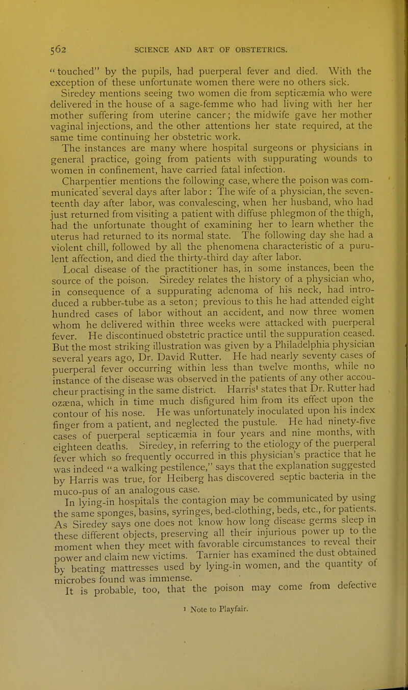  touched by the pupils, had puerperal fever and died. With the exception of these unfortunate women there were no others sick. Siredey mentions seeing two women die from septicemia who were delivered in the house of a sage-femme who had living with her her mother suffering from uterine cancer; the midwife gave her mother vaginal injections, and the other attentions her state required, at the same time continuing her obstetric work. The instances are many where hospital surgeons or physicians in general practice, going from patients with suppurating wounds to women in confinement, have carried fatal infection. Charpentier mentions the following case, where the poison was com- municated'several days after labor: The wife of a physician, the seven- teenth day after labor, was convalescing, when her husband, who had just returned from visiting a patient with diffuse phlegmon of the thigh, had the unfortunate thought of examining her to learn whether the uterus had returned to its normal state. The following day she had a violent chill, followed by all the phenomena characteristic of a puru- lent affection, and died the thirty-third day after labor. Local disease of the practitioner has, in some instances, been the source of the poison. Siredey relates the history of a physician who, in consequence of a suppurating adenoma of his neck, had intro- duced a rubber-tube as a seton; previous to this he had attended eight hundred cases of labor without an accident, and now three women whom he delivered within three weeks were attacked with puerperal fever. He discontinued obstetric practice until the suppuration ceased. But the most striking illustration was given by a Philadelphia physician several years ago, Dr. David Rutter. He had nearly seventy cases of puerperal fever occurring within less than twelve months, while no instance of the disease was observed in the patients of any other accou- cheur practising in the same district. Harris' states that Dr. Rutter had ozsena, which in time much disfigured him from its effect upon the contour of his nose. He was unfortunately inoculated upon his index finger from a patient, and neglected the pustule. He had ninety-five cashes of puerperal septicaemia in four years and nine months, with eighteen deaths. Siredey, in referring to the etiology of the puerperal fever which so frequently occurred in this physician's practice that he was indeed  a walking pestilence, says that the explanation suggested by Harris was true, for Heiberg has discovered septic bacteria m the muco-pus of an analogous case. In lying-in hospitals the contagion may be communicated by using the same sponges, basins, syringes, bed-clothing, beds, etc., for patients. As Siredey says one does not know how long disease germs sleep in these different objects, preserving all their injurious power up to the moment when they meet with favorable circumstances to reveal then- power and claim new victims. Tarnier has examined the dust obtained by beating mattresses used by lying-in women, and the quantity ot microbes found was immense. ^ r ,^ It is probable, too, that the poison may come from defective 1 Note to Playfair.