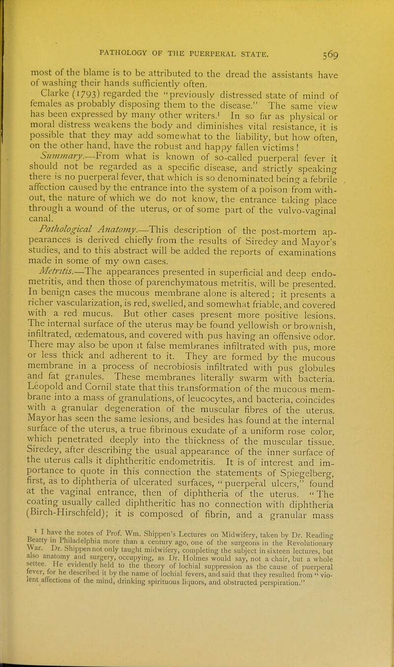 most of the blame is to be attributed to the dread the assistants have of washing their hands sufficiently often. Clarke (1793) regarded the previously distressed state of mind of females as probably disposing them to the disease. The same view has been expressed by many other writers.' In so far as physical or moral distress weakens the body and diminishes vital resistance, it is possible that they may add somewhat to the liability, but how often, on the other hand, have the robust and happy fallen victims! Summary.—From what is known of so-called puerperal fever it should not be regarded as a specific disease, and strictly speaking there is no puerperal fever, that which is so denominated being a febrile affection caused by the entrance into the system of a poison from with- out, the nature of which we do not know, the entrance taking place through a wound of the uterus, or of some part of the vulvo-vaginal canal. Pathological Anatomy.—This description of the post-mortem ap- pearances is derived chiefly from the results of Siredey and Mayor's studies, and to this abstract will be added the reports of examinations made in some of my own cases. Metritis.—The appearances presented in superficial and deep endo- metritis, and then those of parenchymatous metritis, will be presented. In benign cases the mucous membrane alone is altered; it presents a richer vascularization, is red, swelled, and somewhat friable, and covered with a red mucus. But other cases present more positive lesions. The internal surface of the uterus may be found yellowish or brownish, infiltrated, oedematous, and covered with pus having an offensive odor! There may also be upon it false membranes infiltrated with pus, more or less thick and adherent to it. They are formed by the mucous membrane in a process of necrobiosis infiltrated with pus globules and fat granules. These membranes literally swarm with bacteria. Leopold and Cornil state that this transformation of the mucous mem- brane into a mass of granulations, of leucocytes, and bacteria, coincides with a granular degeneration of the muscular fibres of the uterus. Mayor has seen the same lesions, and besides has found at the internal surface of the uterus, a true fibrinous exudate of a uniform rose color, which penetrated deeply into the thickness of the muscular tissue! Siredey, after describing the usual appearance of the inner surface of the uterus calls it diphtheritic endometritis. It is of interest and im- portance to quote in this connection the statements of Spiegelberg, first, as to diphtheria of ulcerated surfaces,  puerperal ulcers, found at the vaginal entrance, then of diphtheria of the uterus. The coating usually called diphtheritic has no connection with diphtheria (Birch-Hirschfeld); it is composed of fibrin, and a granular mass 1 I have the notes of Prof. Wm. Shippen's Lectures on Midwifery, tal^en by Dr. Reading Beatty in Pliilacielphia more than a century ago, one of tlie surgeons in the Revolutionary VVar. Dr. Shipjjen not only taugiit midwifery, completing the subject in si.xteen lectures, but also anatomy and surgery, occupying, as Dr. Holmes would say, not a chair, but a whole settee. He evidently held to the theory of lochial suppression as the cause of puerperal lever, for he descrii)ed it by the name of lochial fevers, and said that they resulted from  vio- lent alTections of the mind, drinking spirituous liquors, and obstructed perspiration.