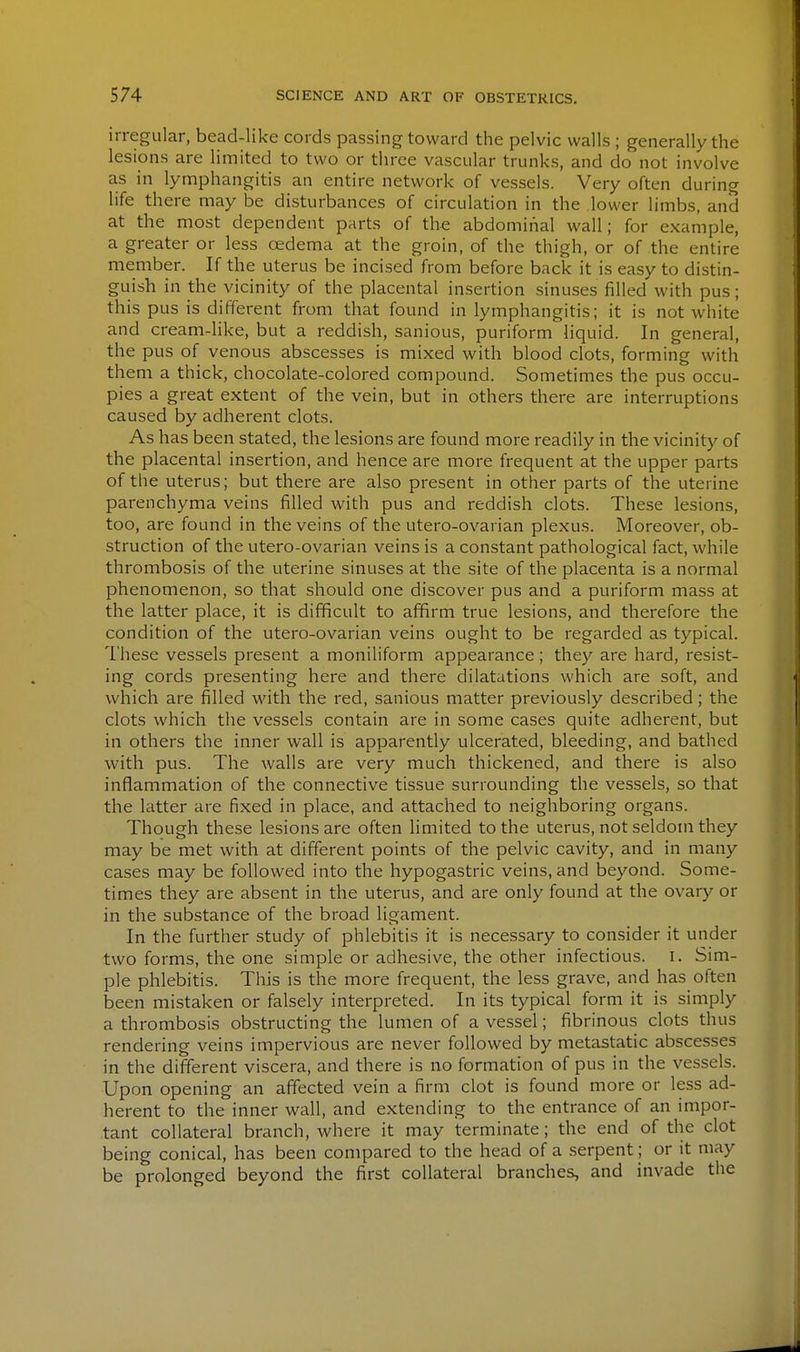 irregular, bead-like cords passing toward the pelvic walls ; generally the lesions are limited to two or three vascular trunks, and do not involve as in lymphangitis an entire network of vessels. Very often during life there may be disturbances of circulation in the lower limbs, and at the most dependent parts of the abdominal wall; for example, a greater or less cedema at the groin, of the thigh, or of the entire member. If the uterus be incised from before back it is easy to distin- guish in the vicinity of the placental insertion sinuses filled with pus; this pus is different from that found in lymphangitis; it is not white and cream-hke, but a reddish, sanious, puriform liquid. In general, the pus of venous abscesses is mixed with blood clots, forming with them a thick, chocolate-colored compound. Sometimes the pus occu- pies a great extent of the vein, but in others there are interruptions caused by adherent clots. As has been stated, the lesions are found more readily in the vicinity of the placental insertion, and hence are more frequent at the upper parts of the uterus; but there are also present in other parts of the uterine parenchyma veins filled with pus and reddish clots. These lesions, too, are found in the veins of the utero-ovarian plexus. Moreover, ob- struction of the utero-ovarian veins is a constant pathological fact, while thrombosis of the uterine sinuses at the site of the placenta is a normal phenomenon, so that should one discover pus and a puriform mass at the latter place, it is difficult to affirm true lesions, and therefore the condition of the utero-ovarian veins ought to be regarded as typical. These vessels present a moniliform appearance; they are hard, resist- ing cords presenting here and there dilatations which are soft, and which are filled M'ith the red, sanious matter previously described; the clots which the vessels contain are in some cases quite adherent, but in others the inner wall is apparently ulcerated, bleeding, and bathed with pus. The walls are very much thickened, and there is also inflammation of the connective tissue surrounding the vessels, so that the latter are fixed in place, and attached to neighboring organs. Though these lesions are often limited to the uterus, not seldom they may be met with at different points of the pelvic cavity, and in many cases may be followed into the hypogastric veins, and beyond. Some- times they are absent in the uterus, and are only found at the ovary or in the substance of the broad ligament. In the further study of phlebitis it is necessary to consider it under two forms, the one simple or adhesive, the other infectious. I. Sim- ple phlebitis. This is the more frequent, the less grave, and has often been mistaken or falsely interpreted. In its typical form it is simply a thrombosis obstructing the lumen of a vessel; fibrinous clots thus rendering veins impervious are never followed by metastatic abscesses in the different viscera, and there is no formation of pus in the vessels. Upon opening an affected vein a firm clot is found more or less ad- herent to the inner wall, and extending to the entrance of an impor- tant collateral branch, where it may terminate; the end of the clot being conical, has been compared to the head of a serpent; or it may be prolonged beyond the first collateral branches, and invade the