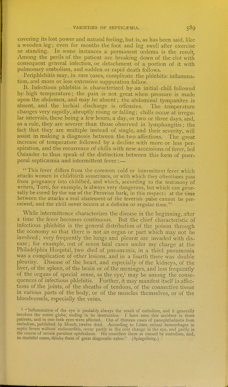 covering its lost power and natural feeling, but is, as has been said, like a wooden leg; even for months the foot and leg swell after exercise or standing. In some instances a permanent oedema is the result. Among the perils of the patient are breaking down of the clot with consequent general infection, or detachment of a portion of it with pulmonary embolism, and sudden or rapid death follows. Periphlebitis may, in rare cases, complicate the phlebitic inflamma- tion, and more or less extensive suppuration follow. B. Infectious phlebitis is characterized by an initial chill followed by high temperature; the pain is not great when pressure is made upon the abdomen, and may be absent; the abdominal tympanites is absent, and the lochial discharge is offensive. The temperature changes very rapidly, abruptly rising or falling; chills occur at irregu- lar intervals, these being a few hours, a day, or two or three days, and, as a rule, they are severer than those observed in lymphangitis; the fact that they are multiple instead of single, and their severity, will assist in making a diagnosis between the two affections. The great increase of temperature followed by a decline with more or less per- spiration, and the recurrence of chills with new accessions of fever, led Osiander to thus speak of the distinction between this form of puer- peral septicaemia and intermittent fever: — This fever differs from ihe common cold or intermittent fever which attacks women in childbirth sometimes, or with which they oftentimes pass from pregnancy into childbed, and which, according to the testimony of writers, Torti, for example, is always very dangerous, but which can gene- rally be cured by the use of the Peruvian bark, in this respect: at the time between the attacks a real abatement of the feverish pulse cannot be per- ceived, and the chill never occurs at a definite or regular time. While intermittence characterizes the disease in the beginning, after a time the fever becomes continuous. But the chief characteristic of infectious phlebitis is the general distribution of the poison through the economy so that there is not an organ or part which may not be involved; very frequently the lungs and pleurae are invaded with dis- ease ; for example, out of seven fatal cases under my charge at the Philadelphia Hospital, two died of pneumonia, in a third pneumonia was a complication of other lesions, and in a fourth there was double pleurisy. Disease of the heart, and especially of the kidneys, of the liver, of the spleen, of the brain or of the meninges, and less frequently of the organs of special sense, as the eye,' may be among the conse- quences of infectious phlebitis. Further, it may manifest itself in affec- tions of the joints, of the sheaths of tendons, of the connective tissue in various parts of the body, or of the muscles themselves, or of the bloodvessels, especially the veins. 1 Inflammation of the eye is probably always the result of embolism, and it generally involves the entire globe, ending in its destruction. I have seen this accident in three patients, and in one both eyes were alTected. Out of thirteen cases of pano]jhlhalmitis from embolism, published by I losch, twelve died. According to Litten retinal hemorrhages in septic fevers without endocarditis, occur partly as the only change in the eye, and partly in the course of severe purulent ojjhthalmia. He considers them as caused by embolism, and, in doubtful cases, thinks them of great diagnostic value. (Spiegelberg.)