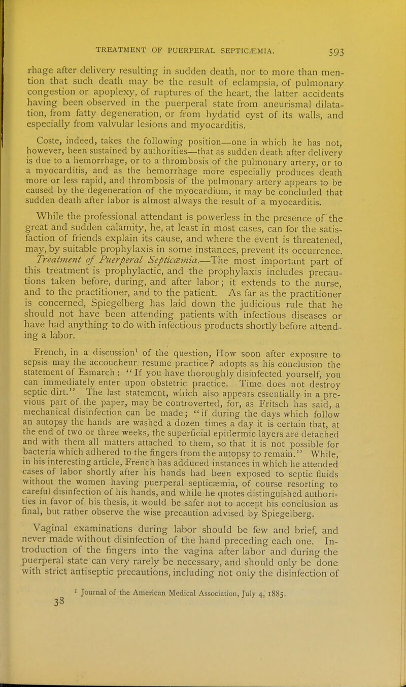 rhage after delivery resulting in sudden death, nor to more than men- tion that such death may be the result of eclampsia, of pulmonary congestion or apoplexy, of ruptures of the heart, the latter accidents having been observed in the puerperal state from aneurismal dilata- tion, from fatty degeneration, or from hydatid cyst of its walls, and especially from valvular lesions and myocarditis. Coste, indeed, takes the following position—one in which he has not, however, been sustained by authorities—that as sudden death after delivery is due to a hemorrhage, or to a thrombosis of the pulmonary artery, or to a myocarditis, and as the hemorrhage more especially produces death more or less rapid, and thrombosis of the pulmonary artery appears to be caused by the degeneration of the myocardium, it may be concluded that sudden death after labor is almost always the result of a myocarditis. While the professional attendant is powerless in the presence of the great and sudden calamity, he, at least in most cases, can for the satis- faction of friends explain its cause, and where the event is threatened, may, by suitable prophylaxis in some instances, prevent its occurrence. Treatment of Puerperal Septicceinia.—The most important part of this treatment is prophylactic, and the prophylaxis includes precau- tions taken before, during, and after labor; it extends to the nurse, and to the practitioner, and to the patient. As far as the practitioner is concerned, Spiegelberg has laid down the judicious rule that he should not have been attending patients with infectious diseases or have had anything to do with infectious products shortly before attend- ing a labor. French, in a discussion^ of the question. How soon after exposure to sepsis may the accoucheur resume practice? adopts as his conclusion the statement of Esmarch : If you have thoroughly disinfected yourself, you can immediately enter upon obstetric practice. Time does not destroy sepdc dirt. The last statement, which also appears essentially in a pre- vious part of the paper, may be controverted, for, as Fritsch has said, a mechanical disinfection can be made; if during the days which follow an autopsy the hands are washed a dozen times a day it is certain that, at the end of two or three weeks, the superficial epidermic layers are detached and with them all matters attached to them, so that it is not possible for bacteria which adhered to the fingers from the autopsy to remain. While, in his interesting article, French has adduced instances in which he attended cases of labor shortly after his hands had been exposed to septic fluids without the women having puerperal septicasmia, of course resorting to careful disinfection of his hands, and while he quotes distinguished authori- ties in favor of his thesis, it would be safer not to accept his conclusion as final, but rather observe the wise precaution advised by Spiegelberg. Vaginal examinations during labor should be few and brief, and never made without disinfection of the hand preceding each one. In- troduction of the fingers into the vagina after labor and during the puerperal state can very rarely be necessary, and should only be done with strict antiseptic precautions, including not only the disinfection of ' Journal of the American Medical Association, July 4, 1885. 38