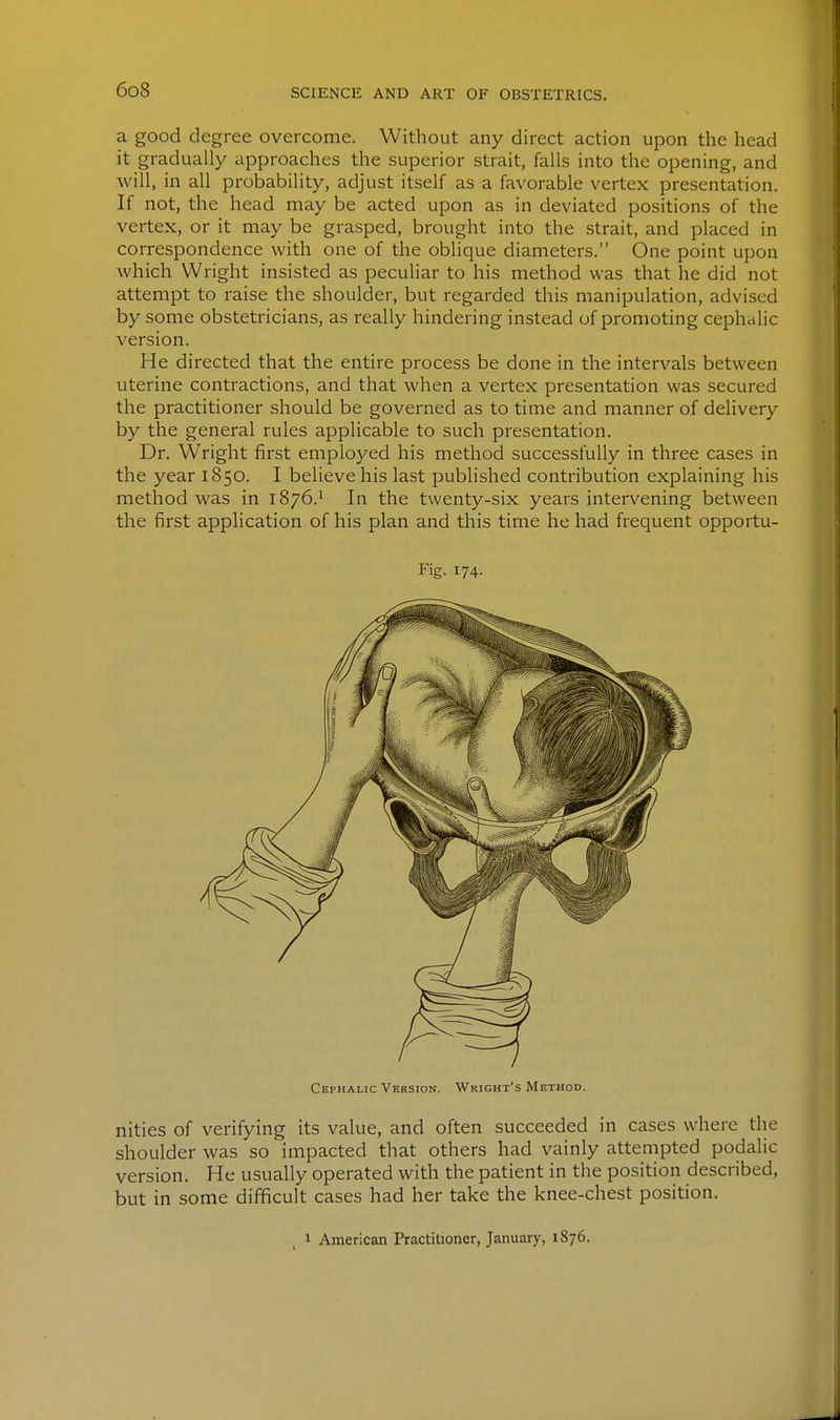 a good degree overcome. Without any direct action upon the head it gradually approaches the superior strait, falls into the opening, and will, in all probability, adjust itself as a favorable vertex presentation. If not, the head may be acted upon as in deviated positions of the vertex, or it may be grasped, brought into the strait, and placed in correspondence with one of the oblique diameters. One point upon which Wright insisted as peculiar to his method was that he did not attempt to raise the shoulder, but regarded this manipulation, advised by some obstetricians, as really hindering instead of promoting cephalic version. He directed that the entire process be done in the intervals between uterine contractions, and that when a vertex presentation was secured the practitioner should be governed as to time and manner of delivery by the general rules applicable to such presentation. Dr. Wright first employed his method successfully in three cases in the year 1850. I believe his last published contribution explaining his method was in 1876.^ In the twenty-six years intervening between the first application of his plan and this time he had frequent opportu- nities of verifying its value, and often succeeded in cases where the shoulder was so impacted that others had vainly attempted podalic version. He usually operated with the patient in the position described, but in some difficult cases had her take the knee-chest position. Fig. 174. Cephalic Version. Wright's Method. 1 American Practitioner, January, 1876.