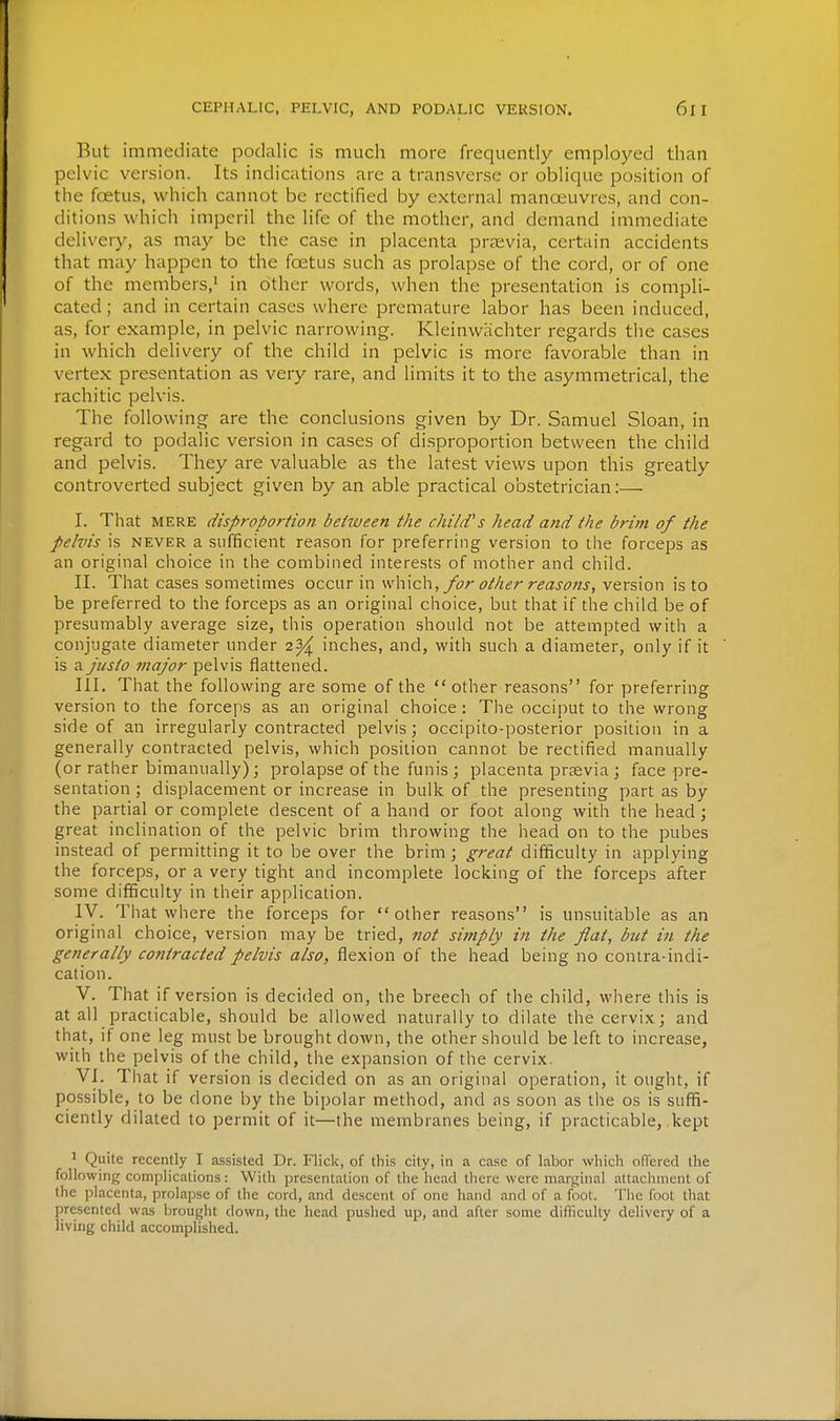 But immediate podalic is much more frequently employed than pelvic version. Its indications are a transverse or oblique position of the foetus, which cannot be rectified by external manoeuvres, and con- ditions which imperil the life of the mother, and demand immediate delivery, as may be the case in placenta previa, certain accidents that may happen to the foetus such as prolapse of the cord, or of one of the members,' in other words, when the presentation is compli- cated; and in certain cases where premature labor has been induced, as, for example, in pelvic narrowing. Kleinwachter regards the cases in which delivery of the child in pelvic is more favorable than in vertex presentation as very rare, and limits it to the asymmetrical, the rachitic pelvis. The following are the conclusions given by Dr. Samuel Sloan, in regard to podalic version in cases of disproportion between the child and pelvis. They are valuable as the latest views upon this greatly controverted subject given by an able practical obstetrician:—■ I. That MERE disproportion between the child's head and the brim of the pelvis is NEVER a sufficient reason for preferring version to the forceps as an original choice in the combined interests of mother and child. II. That cases sometimes occur in \\\\\c\\, for other reasons, version is to be preferred to the forceps as an original choice, but that if the child be of presumably average size, this operation should not be attempted with a conjugate diameter under 2^ inches, and, with such a diameter, only if it is a justo major pelvis flattened. III. That the following are some of the  other reasons for preferring version to the forceps as an original choice : The occiput to the wrong side of an irregularly contracted pelvis; occipito-posterior position in a generally contracted pelvis, which position cannot be rectified manually (or rather bimanually); prolapse of the funis ; placenta prsevia ; face pre- sentation ; displacement or increase in bulk of the presenting part as by the partial or complete descent of a hand or foot along with the head; great inclination of the pelvic brim throwing the head on to the pubes instead of permitting it to be over the brim ; great difficulty in applying the forceps, or a very tight and incomplete locking of the forceps after some difficulty in their application. IV. That where the forceps for other reasons is unsuitable as an original choice, version may be tried, not simply in the fiat, but in the generally contracted pelvis also, flexion of the head being no contra-indi- cation. V. That if version is decided on, the breech of the child, where this is at all practicable, should be allowed naturally to dilate the cervix; and that, if one leg must be brought down, the other should be left to increase, with the pelvis of the child, the expansion of the cervix. VI. That if version is decided on as an original operation, it ought, if possible, to be done by the bipolar method, and as soon as the os is suffi- ciently dilated to permit of it—the membranes being, if practicable, .kept 1 Quite recently I assisted Dr. Flick, of this city, in a case of labor which offered the following complications: With presentation of the head there were marginal attachment of the placenta, prolapse of the cord, and descent of one hand and of a foot. Tlie foot that presented was brought down, the head pushed up, and after some difficulty delivery of a living child accomplished.