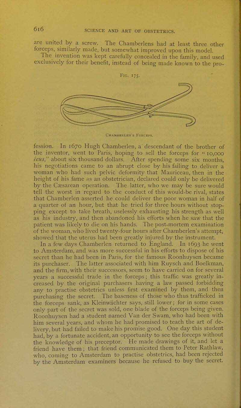 are united by a screw. The Chamberlens had at least three other forceps, similarly made, but somewhat improved upon this model. The invention was kept carefully concealed in the family, and used exclusively for their benefit, instead of being made known to the pro- FiG. 175. ChAMBERLEN's l-'ORCEPS. fession. In 1670 Hugh Chamberlen, a'descendant of the brother of the inventor, went to Paris, hoping to sell the forceps for  10,000 ecus, about six thousand dollars. After spending some six months, his negotiations came to an abrupt close by his failing to deliver a woman who had such pelvic deformity that Mauriceau, then in the height of his fame as an obstetrician, declared could only be delivered by the Coesarean operation. The latter, who we may be sure would tell the worst in regard to the conduct of this would-be rival, states that Chamberlen asserted he could deliver the poor woman in half of a quarter of an hour, but that he tried for three hours without stop- ping except to take breath, uselessly exhausting his strength as well as his industry, and then abandoned his efforts when he saw that the patient was likely to die on his hands. The post-mortem examination of tlie woman, who lived twenty-four hours after Chamberlen's attempt, showed that the uterus had been greatly injured by the instrument. In a few days Chamberlen returned to England. In 1693 he went to Amsterdam, and was more successful in his efforts to dispose of his secret than he had been in Paris, for the famous Roonhuysen became its purchaser. The latter associated with him Ruysch and Boelkman, and the firm, with their successors, seem to have carried on for several years a successful trade in the forceps; this traffic was greatly in- creased by the original purchasers having a law passed forbidding any to practise obstetrics unless first examined by them, and then purchasing the secret. The baseness of those who thus trafficked in the forceps sank, as Kleinwachter says, still lower; for in some cases only part of the secret was sold, one blade of the forceps being given. Roonhuysen had a student named Van der Swam, who had been with him several years, and whom he had promised to teach the art of de- livery, but had failed to make his promise good. One day this student had, by a fortunate accident, an opportunity to see the forceps without the knowledge of his. preceptor. He made drawings of it, and let a friend have them ; that friend communicated them to Peter Rathlaw, who, coming to Amsterdam to practise obstetrics, had been rejected by tiie Amsterdam examiners because he refused to buy the secret.