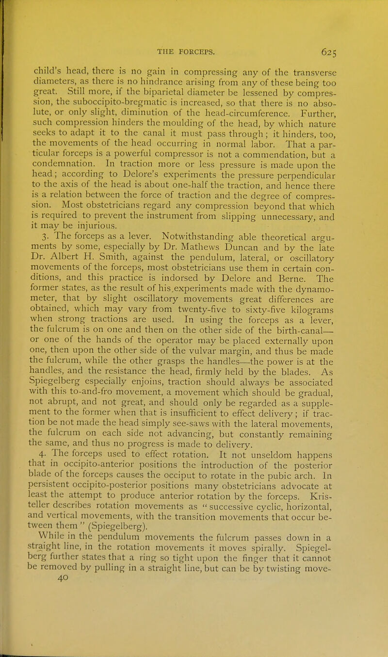 child's head, there is no gain in compressing any of the transverse diameters, as there is no hindrance arising from any of these being too great. Still more, if the biparietal diameter be lessened by compres- sion, the SLiboccipito-bregmatic is increased, so that there is no abso- lute, or only slight, diminution of the head-circumference. Further, such compression hinders the moulding of the head, by which nature seeks to adapt it to the canal it must pass through; it hinders, too, the movements of the head occurring in normal labor. That a par- ticular forceps is a powerful compressor is not a commendation, but a condemnation. In traction more or less pressure is made upon the head; according to Delore's experiments the pressure perpendicular to the axis of the head is about one-half the traction, and hence there is a relation between the force of traction and the degree of compres- sion. Most obstetricians regard any compression beyond that which is required to prevent the instrument from slipping unnecessary, and it may be injurious. 3. The forceps as a lever. Notwithstanding able theoretical argu- ments by some, especially by Dr. Mathews Duncan and by the late Dr. Albert H. Smith, against the pendulum, lateral, or oscillatory movements of the forceps, most obstetricians use them in certain con- ditions, and this practice is indorsed by Delore and Berne. The former states, as the result of his.experiments made with the dynamo- meter, that by slight oscillatory movements great differences are obtained, which may vary from twenty-five to sixty-five kilograms when strong tractions are used. In using the forceps as a lever, the fulcrum is on one and then on the other side of the birth-canal— or one of the hands of the operator may be placed externally upon one, then upon the other side of the vulvar margin, and thus be made the fulcrum, while the other grasps the handles—the power is at the handles, and the resistance the head, firmly held by the blades. As Spiegelberg especially enjoins, traction should always be associated with this to-and-fro movement, a movement which should be gradual, not abrupt, and not great, and should only be regarded as a supple- rnent to the former when that is insufificient to effect delivery; if trac- tion be not made the head simply see-saws with the lateral movements, the fulcrum on each side not advancing, but constantly remaining the same, and thus no progress is made to delivery. 4. The forceps used to effect rotation. It not unseldom happens that in occipito-anterior positions the introduction of the posterior blade of the forceps causes the occiput to rotate in the pubic arch. In persistent occipito-posterior positions many obstetricians advocate at least the attempt to produce anterior rotation by the forceps. Kris- teller describes rotation movements as  successive cyclic, horizontal, and vertical movements, with the transition movements that occur be- tween them  (Spiegelberg). VVhile in the pendulum movements the fulcrum passes down in a straight line, in the rotation movements it moves spirally. Spiegel- berg further states that a ring so tight upon the finger that it cannot be removed by pulling in a straight line, but can be by twisting move- 40