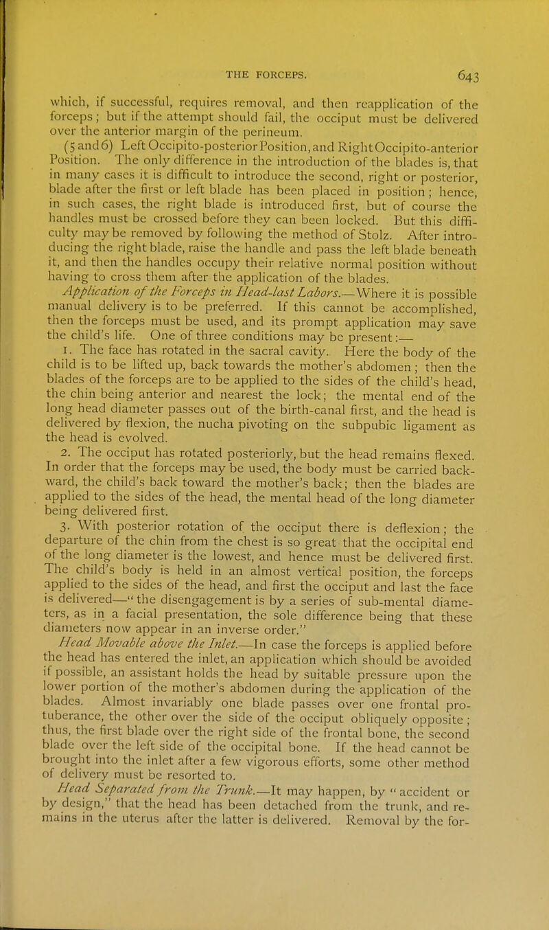 which, if successful, requires removal, and then reapplication of the forceps; but if the attempt should fail, the occiput must be delivered over the anterior margin of the perineum. (5 and6) Left Occipito-posterior Position,and RightOccipito-anterior Position. The only difference in the introduction of the blades is, that in many cases it is difficult to introduce the second, right or posterior, blade after the first or left blade has been placed in position; hence, in such cases, the right blade is introduced first, but of course the handles must be crossed before they can been locked. But this diffi- culty maybe removed by following the method of Stolz. After intro- ducing the right blade, raise the handle and pass the left blade beneath it, and then the handles occupy their relative normal position without having to cross them after the application of the blades. Application of the Forceps in Head-last Labors.—Where it is possible manual delivery is to be preferred. If this cannot be accomplished, then the forceps must be used, and its prompt application may save the child's life. One of three conditions may be present: 1. The face has rotated in the sacral cavity. Here the body of the child is to be lifted up, back towards the mother's abdomen ; then the blades of the forceps are to be applied to the sides of the child's head, the chin being anterior and nearest the lock; the mental end of the long head diameter passes out of the birth-canal first, and the head is delivered by flexion, the nucha pivoting on the subpubic ligament as the head is evolved. 2. The occiput has rotated posteriorly, but the head remains flexed. In order that the forceps may be used, the body must be carried back- ward, the child's back toward the mother's back; then the blades are applied to the sides of the head, the mental head of the long diameter being delivered first. 3. With posterior rotation of the occiput there is deflexion; the departure of the chin from the chest is so great that the occipital end of the long diameter is the lowest, and hence must be delivered first. The child's body is held in an almost vertical position, the forceps applied to the sides of the head, and first the occiput and last the face is delivered— the disengagement is by a series of sub-mental diame- ters, as in a facial presentation, the sole difference being that these diameters now appear in an inverse order. Head Movable above the Inlet.—In case the forceps is applied before the head has entered the inlet, an application which should be avoided if possible, an assistant holds the head by suitable pressure upon the lower portion of the mother's abdomen during the application of the blades. Almost invariably one blade passes over one frontal pro- tuberance, the other over the side of the occiput obliquely opposite ; thus, the first blade over the right side of the frontal bone, the second blade over the left side of the occipital bone. If the head cannot be brought into the inlet after a few vigorous efforts, some other method of delivery must be resorted to. Head Separated from the Trunk.—\\. may happen, by accident or by design, that the head has been detached from the trunk, and re- mains in the uterus after the latter is delivered. Removal by the for-