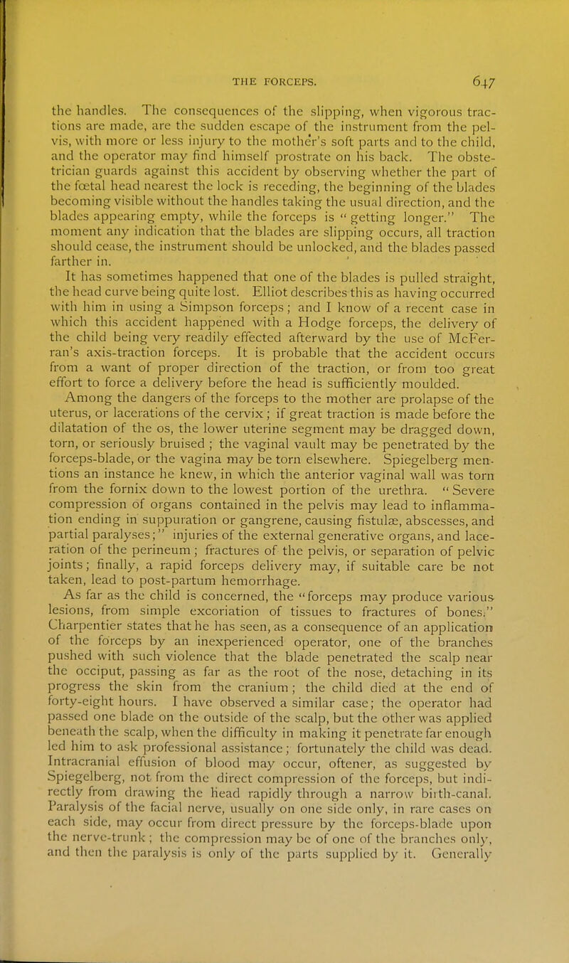 the handles. The consequences of the sh'pping, when vigorous trac- tions are made, are the sudden escape of the instrument from the pel- vis, with more or less injury to the mother's soft parts and to the child, and the operator may find himself prostrate on his back. The obste- trician guards against this accident by observing whether the part of the foetal head nearest the lock is receding, the beginning of the blades becoming visible without the handles taking the usual direction, and the blades appearing empty, while the forceps is  getting longer. The moment any indication that the blades are slipping occurs, all traction should cease, the instrument should be unlocked, and the blades passed farther in. It has sometimes happened that one of the blades is pulled straight, the head curve being quite lost. Elliot describes this as having occurred with him in using a Simpson forceps; and I know of a recent case in which this accident happened with a Hodge forceps, the delivery of the child being very readily effected afterward by the use of McFer- ran's axis-traction forceps. It is probable that the accident occurs from a want of proper direction of the traction, or from too great effort to force a delivery before the head is sufficiently moulded. Among the dangers of the forceps to the mother are prolapse of the uterus, or lacerations of the cervix ; if great traction is made before the dilatation of the os, the lower uterine segment may be dragged down, torn, or seriously bruised ; the vaginal vault may be penetrated by the forceps-blade, or the vagina may be torn elsewhere. Spiegelberg men- tions an instance he knew, in which the anterior vaginal wall was torn from the fornix down to the lowest portion of the urethra.  Severe compression of organs contained in the pelvis may lead to inflamma- tion ending in suppuration or gangrene, causing fistulae, abscesses, and partial paralyses; injuries of the external generative organs, and lace- ration of the perineum; fractures of the pelvis, or separation of pelvic joints; finally, a rapid forceps delivery may, if suitable care be not taken, lead to post-partum hemorrhage. As far as the child is concerned, the forceps may produce various- lesions, from simple excoriation of tissues to fractures of bones/' Charpentier states that he has seen, as a consequence of an application of the forceps by an inexperienced operator, one of the branches pushed with such violence that the blade penetrated the scalp near the occiput, passing as far as the root of the nose, detaching in its progress the skin from the cranium; the child died at the'end of forty-eight hours. I have observed a similar case; the operator had passed one blade on the outside of the scalp, but the other was applied beneath the scalp, when the difficulty in making it penetrate far enough led him to ask professional assistance; fortunately the child was dead. Intracranial effusion of blood may occur, oftener, as suggested by Spiegelberg, not from the direct compression of the forceps, but indi- rectly from drawing the head rapidly through a narrow biith-canal. Paralysis of the facial nerve, usually on one side only, in rare cases on- each side, may occur from direct pressure by the forceps-blade upon the nerve-trunk ; the compression may be of one of the branches only, and then the paralysis is only of the parts supplied by it. Generally