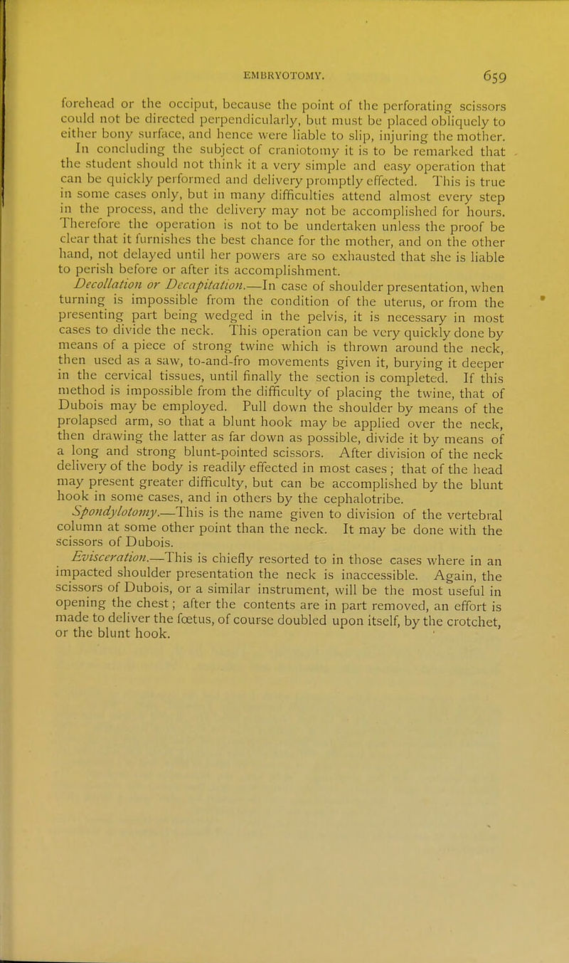 EMI3RY0T0MV. 6S9 forehead or the occiput, because the point of the perforating scissors could not be directed perpendicularly, but must be placed obliquely to either bony surface, and hence were liable to slip, injuring the mother. In concluding the subject of craniotomy it is to be remarked that the student should not think it a very simple and easy operation that can be quickly performed and delivery promptly effected. This is true in some cases only, but in many difficulties attend almost every step in the process, and the delivery may not be accomplished for hours. Therefore the operation is not to be undertaken unless the proof be clear that it furnishes the best chance for the mother, and on the other hand, not delayed until her powers are so exhausted that she is liable to perish before or after its accomplishment. Decollation or Decapitation.—In case of shoulder presentation, when turning is impossible from the condition of the uterus, or from the presenting part being wedged in the pelvis, it is necessary in most cases to divide the neck. This operation can be very quickly done by means of a piece of strong twine which is thrown around the neck, then used as a saw, to-and-fro movements given it, burying it deeper in the cervical tissues, until finally the section is completed. If this method is impossible from the difficulty of placing the twine, that of Dubois may be employed. Pull down the shoulder by means of the prolapsed arm, so that a blunt hook may be applied over the neck, then drawing the latter as far down as possible, divide it by means of a long and strong blunt-pointed scissors. After division of the neck delivery of the body is readily effected in most cases ; that of the head may present greater difficulty, but can be accomplished by the blunt hook in some cases, and in others by the cephalotribe. Spondylotomy.—This is the name given to division of the vertebral column at some other point than the neck. It may be done with the scissors of Dubois. Evisceration.—This is chiefly resorted to in those cases where in an impacted shoulder presentation the neck is inaccessible. Again, the scissors of Dubois, or a similar instrument, will be the most useful in opening the chest; after the contents are in part removed, an effort is made to deliver the foetus, of course doubled upon itself, by the crotchet, or the blunt hook.