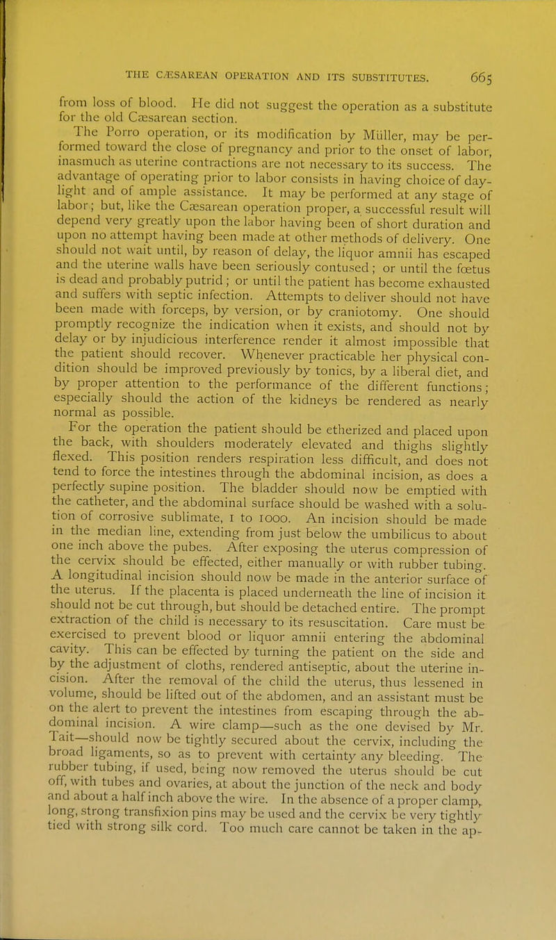 from loss of blood. He did not suggest the operation as a substitute for the old Czesarean section. The Pon-o operation, or its modification by Miiller, may be per- formed toward the close of pregnancy and prior to the onset of labor, inasmuch as uterine contractions are not necessary to its success. The advantage of operating prior to labor consists in having choice of day- light and of ample assistance. It may be performed at any stage of labor; but, like the Caesarean operation proper, a successful result will depend very greatly upon the labor having been of short duration and upon no attempt having been made at other methods of delivery. One should not wait until, by reason of delay, the liquor amnii has escaped and the uterine walls have been seriously contused; or until the foetus is dead and probably putrid ; or until the patient has become exhausted and suffers with septic infection. Attempts to deliver should not have been made with forceps, by version, or by craniotomy. One should promptly recognize the indication when it exists, and should not by delay or by injudicious interference render it almost impossible that the patient should recover. Whenever practicable her physical con- dition should be improved previously by tonics, by a liberal diet, and by proper attention to the performance of the different functions; especially should the action of the kidneys be rendered as nearly normal as possible. For the operation the patient should be etherized and placed upon the back, with shoulders moderately elevated and thighs slightly flexed. This position renders respiration less difficult, and does not tend to force the intestines through the abdominal incision, as does a perfectly supine position. The bladder should now be emptied with the catheter, and the abdominal surface should be washed with a solu- tion of corrosive sublimate, i to 1000. An incision should be made in the median line, extending from just below the umbilicus to about one inch above the pubes. After exposing the uterus compression of the cervix should be effected, either manually or with rubber tubing. A longitudinal incision should now be made in the anterior surface of the uterus. If the placenta is placed underneath the line of incision it should not be cut through, but should be detached entire. The prompt extraction of the child is necessary to its resuscitation. Care must be exercised to prevent blood or liquor amnii entering the abdominal cavity. This can be effected by turning the patient on the side and by the adjustment of cloths, rendered antiseptic, about the uterine in- cision. After the removal of the child the uterus, thus lessened in volume, should be lifted out of the abdomen, and an assistant must be on the alert to prevent the intestines from escaping through the ab- dommal incision. A wire clamp—such as the one devised by Mr. 1 ait—should now be tightly secured about the cervix, including the broad ligaments, so as to prevent with certainty any bleeding. The rubber tubing, if used, being now removed the uterus should be cut off, with tubes and ovaries, at about the junction of the neck and body and about a half inch above the wire. In the absence of a proper clamp,, long, strong transfixion pins may be used and the cervix be very tightly tied with strong silk cord. Too much care cannot be taken in the ap-