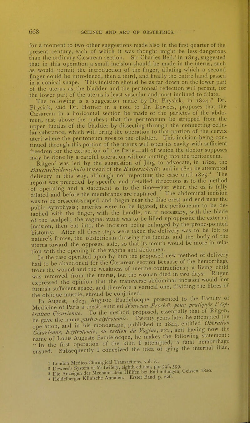 for a moment to two other suggestions made also in the first quarter of the present century, each of which it was thought might be less dangerous than the ordinary Ctesarean section. Sir Charles Bell,'in 1813, suggested that in this operation a small incision should be made in the uterus, such as would permit the introduction of the finger, dilating which a second finger could be introduced, then a third, and finally the entire hand passed in a conical shape. This incision should be as far down on the lower part of the uterus as the bladder and the peritoneal reflection will permit, for the lower part of the uterus is least vascular and most inclined to dilate. The following is a suggestion made by Dr. Physick, in 1824:^ Dr. Physick, said Dr. Horner in a note to Dr. Dewees, proposes that the CfEsarean in a horizontal section be made of the parietes of the abdo- men, just above the pubes ; that the peritoneum be stripped from the upper fundus of the bladder by dissecting through the connecting cellu- lar substance, which will bring the operation to that portion of the cervix uleri where the peritoneum goes to the bladder. This incision being con- tinued through this portion of the uterus will open its cavity with sufficient freedom for the extraction of the fcetus—all of which the doctor supposes may be done by a careful operation without cutting into the peritoneum. Ritgen was led by the suggestion of Jorg to advocate, in 1820, the JBatichscheidenschnHt msieadoi \\\& Kaisersclmitt; and in 1821 he attempted delivery in this way, although not reporting the case until 1825.* The report was preceded by specific and detailed directions as to the method of operating and a statement as to the time—just when the os is fully dilated and before the membranes are ruptured. The abdominal incision was to be crescent-shaped and begin near the iliac crest and end near the pubic symphysis; arteries were to be ligated, the peritoneum to be de- tached with the finger, with the handle, or, if necessary, with the blade of the scalpel; the vaginal vault was to be lifted up opposite the external incision, then cut into, the incision being enlarged by the probe-pomted bistoury. After all these steps were taken the delivery was to be left to nature's forces, the obstetrician drawing the fundus and the body of the uterus toward the opposite side, so that its mouth would be more m rela- tion with the opening in the vagina and abdomen. In the case operated upon by him the proposed new method of delivery had to be abandoned for the Csesarean section because of the hemorrhage trom the wound and the weakness of uterine contractions ; a hving child was removed from the uterus, but the woman died in two days. Ritgen expressed the opinion that the transverse abdominal incision would not furnish sufficient space, and therefore a vertical one, dividing the fibres of the oblique muscle, should be conjoined. , -.^ 1 r In August, 1823, Auguste Baudelocque presented to the Faculty ot Medicine of Paris a thesis entitled Nouveau Frocede pour pratiquerl Up- 'traiion Cesariemie. To the method proposed, essentially that of Ritgen, he gave the name gastfo-elyirotomie. Twenty years later he atteinpted the operation, and in his monograph, published in 1844, entitled Operation Cesariemie, Elytrotomie, on section du Vagine, etc., and having now the name of Louis Auguste Baudelocque, he makes the following statement: In the first operation of the kind I attempted, a fatal hemorrhage ensued. Subsequently I conceived the idea of tying the internal iliac, 1 London Medico-Cliirurgical Transactions, vol. iv. z Dewees's System of Midwifery, eighth edition, pp.- 598, 599- . 3 Die Anzeigen der Mechanischen Hiilfen bei Entbindungen, Geissen, 1S20. •I Heidelberger Klinische Annalen. Erster Band, p. 226.