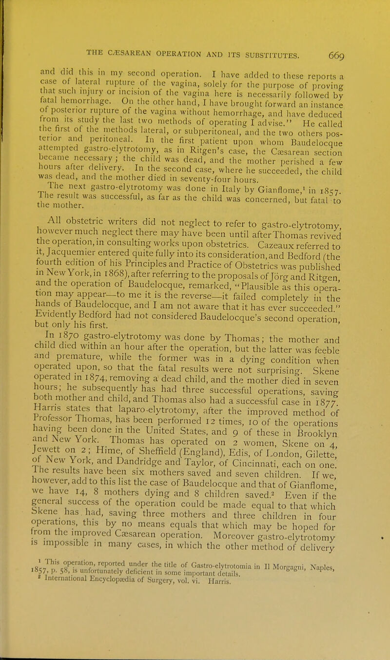 and did this in my second operation. I have added to these reports a case of lateral rupture of the vagina, solely for the purpose of proving that such mjury or mcisiun of the vagina here is necessarily followed by fatal hemorrhage. On the other hand, I have brought forward an instance of posterior rupture of the vagina without hemorrhage, and have deduced Ironi Its study the last two methods of operating I advise. He called the first of the methods lateral, or subperitoneal, and the two others pos- terior and peritoneal. In the first patient upon whom Baudelocque attempted gastro-elytrotomy, as in Ritgen's case, the Csesareaii section became necessary ; the child was dead, and the mother perished a few hours after delivery. In the second case, where he succeeded, the child was dead, and the mother died in seventy-four hours. The next gastro-elytrotomy was done in Italy by Gianflome,> in i8?7 Ihe result was successful, as far as the child was concerned, but fatal to the mother. All obstetric writers did not neglect to refer to gastro-elytrotomv however much neglect there may have been until after Thomas revived the operation, in consulting works upon obstetrics. Cazeaux referred to It, Jacquemier entered quite fully into its consideration, and Bedford (the fourth edition of his Principles and Practice of Obstetrics was published in New York, in 1868), after referring to the proposals of J6rg and Ritgen and the operation of Baudelocque, remarked, Plausible as this opera- tion may appear—to me it is the reverse—it failed completely in the hands of Baudelocque, and I am not aware that it has ever succeeded  iLvidently Bedford had not considered Baudelocque's second operation but only his first. ' u^j gaftfo-elytrotomy was done by Thomas; the mother and child died within an hour after the operation, but the latter was feeble and premature, while the former was in a dying condition when operated upon, so that the fatal results were not surprisincr Skene operated in 1874, removing a dead child, and the mother died in seven hours; he subsequently has had three successful operations, savins both mother and child, and Thomas also had a successful case in 1877 Harns states that laparo-elytrotomy, after the improved method of Professor Thomas, has been performed 12 times, 10 of the operations having been done in the United States, and 9 of these in Brooklyn and New York. Thomas has operated on 2 women, Skene on 4 Jewett on 2 ; Hirne^^ of Sheffield (England), Edis, of London, GilettJ of New York, and Dandridge and Taylor, of Cincinnati, each on one Ihe results have been six mothers saved and seven children If we however, add to this list the case of Baudelocque and that of Gianflome' we have 14, 8 mothers dying and 8 children saved.^ Even if the general success of the operation could be made equal to that which bkene has had, saving three mothers and three children in four operations, this by no means equals that which may be hoped for trom the improved Cfesarean operation. Moreover gastro-elytrotomy IS impossible in many cases, in which the other method of delivery is'^/f.n^fnr.nTf'^ °^ Gastro-elytrotomia i„ II Morgagni, Naples. i»57, p. 58, IS unfortunately deficient in .some important details ^ International Encyclopaedia of Surgery, vol. vi. Harris.