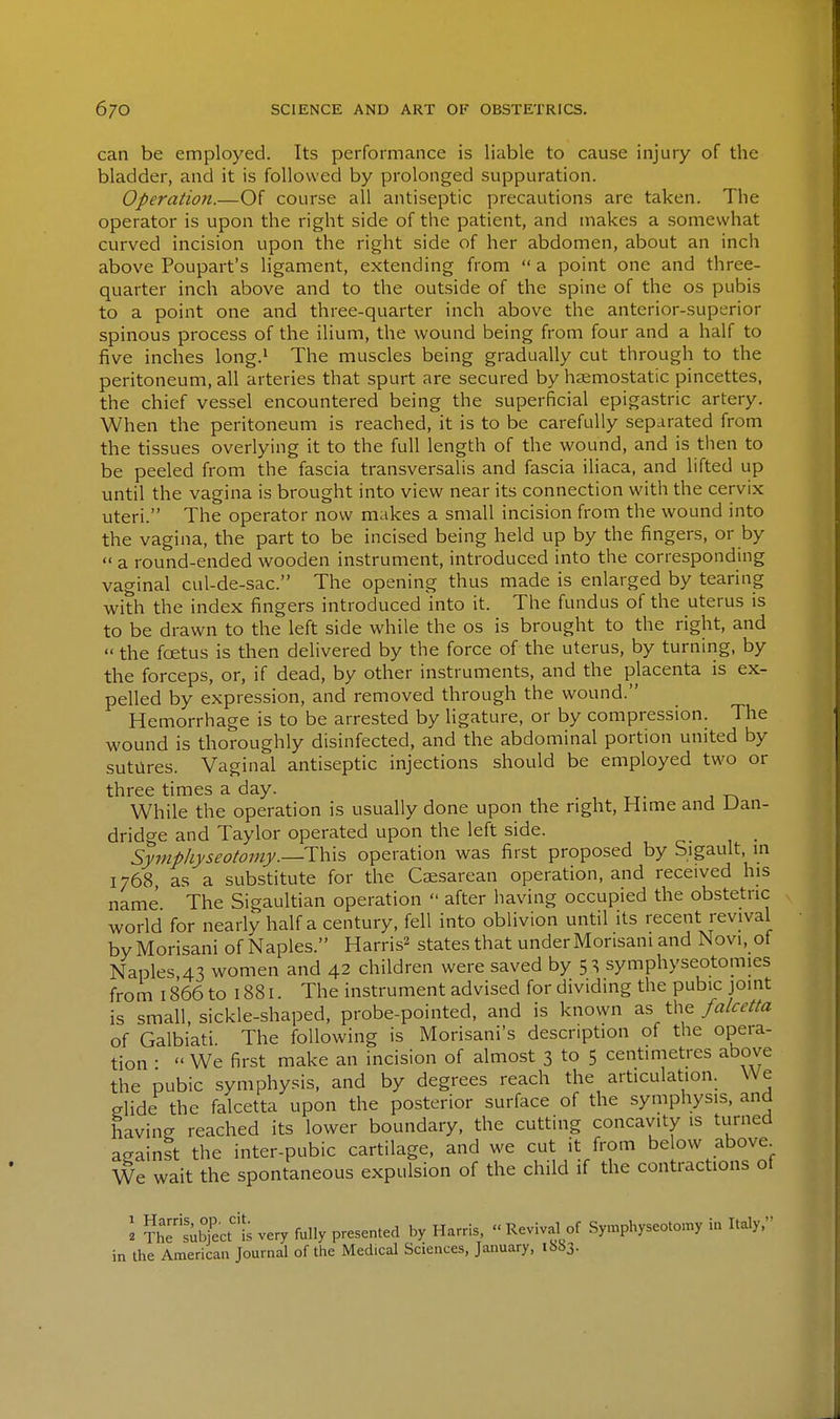 can be employed. Its performance is liable to cause injury of the bladder, and it is followed by prolonged suppuration. Operation.—Of course all antiseptic precautions are taken. The operator is upon the right side of the patient, and makes a somewhat curved incision upon the right side of her abdomen, about an inch above Poupart's ligament, extending from  a point one and three- quarter inch above and to the outside of the spine of the os pubis to a point one and three-quarter inch above the anterior-superior spinous process of the ilium, the wound being from four and a half to five inches long.^ The muscles being gradually cut through to the peritoneum, all arteries that spurt are secured by haemostatic pincettes, the chief vessel encountered being the superficial epigastric artery. When the peritoneum is reached, it is to be carefully separated from the tissues overlying it to the full length of the wound, and is then to be peeled from the fascia transversalis and fascia iliaca, and lifted up until the vagina is brought into view near its connection with the cervix uteri. The operator now makes a small incision from the wound into the vagina, the part to be incised being held up by the fingers, or by  a round-ended wooden instrument, introduced into the corresponding vaginal cul-de-sac. The opening thus made is enlarged by tearing with the index fingers introduced into it. The fundus of the uterus is to be drawn to the left side while the os is brought to the right, and  the foetus is then delivered by the force of the uterus, by turning, by the forceps, or, if dead, by other instruments, and the placenta is ex- pelled by expression, and removed through the wound. Hemorrhage is to be arrested by ligature, or by compression. The wound is thoroughly disinfected, and the abdominal portion united by sutures. Vaginal antiseptic injections should be employed two or three times a day. , tt- j t> While the operation is usually done upon the right, Hime and Uan- dridge and Taylor operated upon the left side. Symphyseotomy.—operation was first proposed by Sigault, in 1768, as a substitute for the Caesarean operation, and received his name The Sigaultian operation  after having occupied the obstetric world for nearly half a century, fell into oblivion until its recent revival byMorisani of Naples. Harris^ states that under Monsani and Novi, of Naples 43 women and 42 children were saved by 53 symphyseotomies from 1866 to 1881. The instrument advised for dividing the pubic joint is small, sickle-shaped, probe-pointed, and is known as the falcetta of Galbiati The following is Morisani's description of the opera- tion •  We first make an incision of almost 3 to 5 centimetres above the pubic symphysis, and by degrees reach the articulation. We glide the falcetta upon the posterior surface of the symphysis, and having reached its lower boundary, the cutting concavity is turned against the inter-pubic cartilage, and we cut it from be ow above^ We wait the spontaneous expulsion of the child if the contractions of \ ?he''s;SecM; very fully preser^ted by Harris,  Revival of Symphyseotomy in Italy. in the American Journal of the Medical Sciences, January, ib»3.