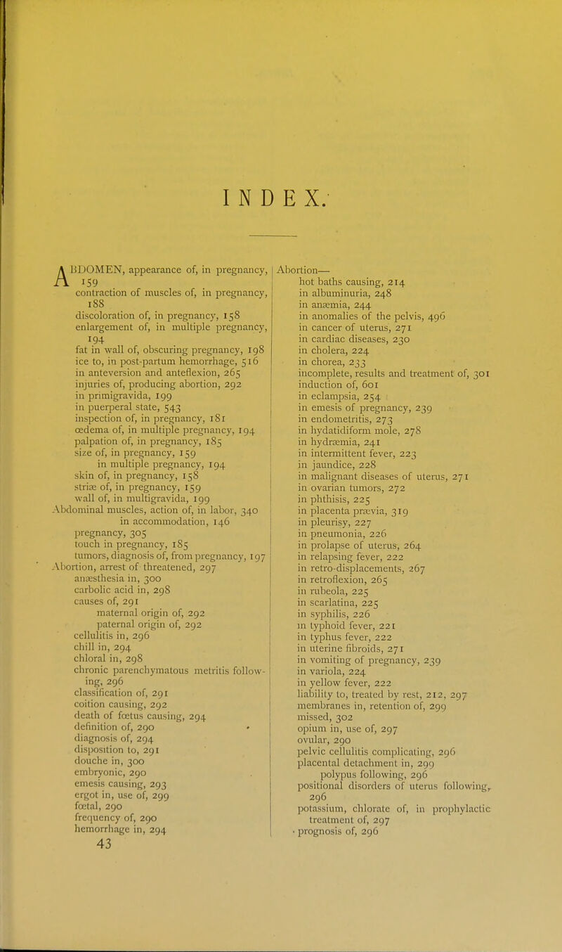 INDEX. liJJOMEN, appearance of, in pregnancy, contraction of muscles of, in pregnancy, 188 discoloration of, in pregnancy, 158 enlargement of, in multiple pregnancy, 194 fat in wall of, obscuring pregnancy, 198 ice to, in post-partum hemorrhage, 516 in anteversion and anteflexion, 265 injuries of, producing abortion, 292 in primigravida, 199 in puerperal state, 543 inspection of, in pregnancy, 181 oedema of, in multiple pregnancy, 194 palpation of, in pregnancy, 185 size of, in pregnancy, 159 in multiple pregnancy, 194 skin of, in pregnancy, 158 striae of, in pregnancy, 159 wall of, in multigravida, 199 Abdominal muscles, action of, in labor, 340 in accommodation, 146 pregnancy, 305 touch in pregnancy, 185 tumors, diagnosis of, from pregnancy, 197 Abortion, arrest of threatened, 297 anajsthesia in, 300 carbolic acid in, 298 causes of, 291 maternal origin of, 292 paternal origin of, 292 cellulitis in, 296 chill in, 294 chloral in, 298 chronic parenchymatous metritis follow- 1 ing, 296 classification of, 291 coition causing, 292 death of foetus causing, 294 definition of, 290 diagnosis of, 294 disposition to, 291 douche in, 300 embryonic, 290 emesis causing, 293 ergot in, use of, 299 foetal, 290 frequency of, 290 43 Abortion— hot baths causing, 214 in albuminuria, 248 in ansemia, 244 in anomalies of the pelvis, 496 in cancer of uterus, 271 in cardiac diseases, 230 in cholera, 224 in chorea, 233 incomplete, results and treatment of, 301 induction of, 601 in eclampsia, 254 in emesis of pregnancy, 239 in endometritis, 273 in hydatidiform mole, 278 in hydrtemia, 241 in intermittent fever, 223 in jaundice, 228 in malignant diseases of uteras, 271 in ovarian tumors, 272 in phthisis, 225 in placenta prsevia, 319 in pleurisy, 227 in pneumonia, 226 in prolapse of uterus, 264 in relapsing fever, 222 in retro-displacements, 267 in retroflexion, 265 in iTibeola, 225 in scarlatina, 225 in S)'philis, 226 in typhoid fever, 221 in typhus fever, 222 in uterine fibroids, 271 in vomiting of pregnancy, 239 in variola, 224 in yellow fever, 222 liability to, treated by rest, 212, 297 membranes in, retention of, 299 missed, 302 opium in, use of, 297 ovular, 290 pelvic cellulitis complicating, 296 placental detachment in, 299 polypus following, 296 positional disorders of uterus following,. 296 potassium, chlorate of, in prophylactic treatment of, 297