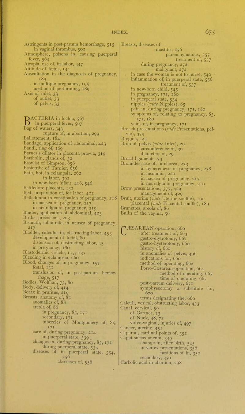 Astringents in post-partum hemorrhage, 515 in vaginal thrombus, 502 Atmosphere, poisons in, causing puerperal fever, 564 Atropia, use of, in labor, 447 Attitude of fojtus, 144 Auscultation in the diagnosis of pregnancy, 189 in multiple pregnancy, 195 method of performing, 189 Axis of inlet, 33 of outlet, 33 of pelvis, 33 BACTERIA in lochia, 567 in puerperal fever, 567 Bag of waters, 343 rupture of, in abortion, 299 Ballottement, 184 Bandage, application of abdominal, 423 Bandl, ring of, 169 Barnes's dilator in placenta prtevia, 319 Bartholin, glands of, 52 Basylist of Simpson, 656 Basiotribe of Tarnier, 656 Bath, hot, in eclampsia, 262 in labor, 392 in new-bom infant, 416, 546 Battledore placenta, 132 Bed, preparation of, for labor, 402 Belladonna in constipation of pregnancy, 2181 in nausea of pregnancy, 217 in neuralgia of pregnancy, 219 Binder, application of abdominal, 423 Births, precocious, 203 Bismuth, subnitrate, in nausea of pregnancy, 217 Bladder, calculus in, obstructing labor, 453 development of foetal, 80 distension of, obstructing labor, 43 in pregnancy, 180 Blastodermic vesicle, 117, 133 Bleeding in eclampsia, 260 Blood, changes of, in pregnancy, 157 foetal, 151 transfusion of, in post-partum hemor- rhage, 517 Bodies, Wolffian, 73, 80 Body, delivery of, 414 Borax in pruritus, 219 Breasts, anatomy of, 85 anomalies of, 88 areola of, 86 in pregnancy, 85, 171 secondary, 171 tubercles of Montgomery of, 85, 17' care of, during pregnancy, 214 m pueqjeral state, 539 . changes in, during pregnancy, 85, 171 during puerperal state, 53 j. diseases of, in puerperal state, 554, 556 abscesses of, 556 Breasts, diseases of— mastitis, 556 parenchymatous, 557 treatment of, 557 during pregnancy, 272 malignant, 272 in case the woman is not to nurse, 540 inflammation of, in puerperal state, 556 treatment of, 557 in new-born child, 545 in pregnancy, 171, 180 in puei-peral state, 534 nipples (vide Nipples), 85 pain in, during pregnancy, 171, 180 symptoms of, relating to pregnancy, 85, 171, 180 veins of, in pregnancy, 171 Breech presentations {vide Presentations, pel- vic), 379 Bregma, 141 Brim of pelvis {vide Inlet), 29 circumference of, 30 diameters of, 29 Broad ligaments, 73 Bromides, use of, in chorea, 233 in hyperemesis of pregnancy, 238 in insomnia, 220 in nausea of pregnancy, 217 in neuralgia of pregnancy, 219 Brow presentations, 377, 429 management of, 429 i Bruit, uterine {vide Uterine souffle), 190 placental {vide Placental souffle), 189 Brunettes, areola of, 86 Bulbs of the vagina, 56 C/ESAREAN operation, 660 after treatment of, 663 gastro-elytrotomy, 667 gastro-hysterotomy, 660 history of, 660 in anomalies of pelvis, 496 indications for, 660 method of operating, 662 Porro-Cajsarean operation, 664 method of operating, 665 time of operating, 665 post-partum delivery, 671 symphyseotomy a substitute for, 670 terms designating the, 660 Calculi, vesical, obstructing labor, 453 Canal, cervical, 59 of Gartner, 73 of Nuck, 48, 72 vulvo-vaginal, injuries of, 497 Cancer, uterine, 451 Capuron, cardinal points of, 352 Caput succedaneum, 349 change in, after birth, 545 in vertex presentations, 356 positions of in, 350 secondary, 350 Carbolic acid in abortion, 298