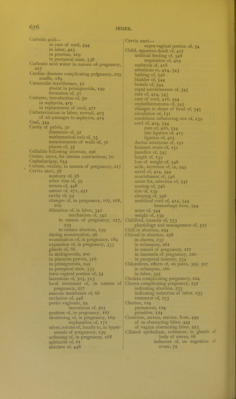 Carbolic acid— in care of cord, 544 in labor, 423 in pi-uritus, 219 in puerperal state, 538 Carbonic acid water in nausea o& pregnancy, 217 Cardiac diseases complicating pregnancy, 229 souffle, 189 CarunculEe myrtiformes, 51 absent in primigravida, 199 formation of, 51 Catheter, introduction of, 50 in asphyxia, 419 in replacement of cord, 471 Catheterization in labor, normal, 403 of air-passages in asphyxia, 419 Caul, 344 Cavity of pelvis, 31 diameters of, 32 mathematical axis of, 35 measurements of walls of, 31 planes of, 35 Cellulitis following abortion, 296 Centre, nerve, for uterine contractions, 70 Cephalotripsy, 654 Cerium, oxalate, in nausea of pregnancy, 217 Cervix uteri, 58 anatomy of, 58 arbor vitse of, 59 atresia of, 448 cancer of, 271, 451 cavity of, 59 changes of, in pregnancy, 167, 168, 169 dilatation of, in labor, 342 mechanism of, 342 in emesis of pregnancy, 217, 239 to induce abortion, 239 during menstruation, 96 examination of, in pregnancy, 184 expansion of, in pregnancy, 333 glands of, 66 in multigravida, 200 in placenta preevia, 316 in primigravida, 199 in puerperal state, 533 intra-vaginal portion of, 54 laceration of, 503, 513 local treatment of, in nausea of pregnancy, 217 mucous membrane of, 66 occlusion of, 448 portio vaginalis, 54 lacerations of, 503 position of, in pregnancy, 167 shortening of, in pregnancy, 169 explanation of, 171 silver, nitrate of, locally to, in hyper- emesis of pregnancy, 239 softening of, in pregnancy, 168 sphincter of, 61 stricture of, 448 Cervix uteri— supra-vaginal portion of, 54 Child, apparent death of, 417 artificial feeding of, 548 respiration of, 419 asphyxia of, 418 attentions to, 414, 543 bathing of, 546 bladder of, 544 bowels of, 544 caput succedaneum of, 545 care of, 414, 543 care of cord, 416, 544 cephalhamatoma of, 545 changes in shape of head of, 545 circulation of, 151 conditions influencing size of, 139 cord of, 414, 544 care of, 416, 544 late ligation of, 415 ligation of, 415 ductus arteriosus of, 151 foramen ovale of, 151 jaundice of, 545 length of, 139 loss of weight of, 546 milk, secretion of, in, 545 navel of, 414, 544 nourishment of, 546 nurse for, selection of, 547 nursing of, 546 size of, 139 sleeping of, 546 umbilical cord of, 414, 544 hemorrhage from, 544 urine of, 544 weight of, 139 Childbed, insanity of, 553 physiology and management of, 525 Chill in abortion, 294 Chloral in abortion, 298 in chorea, 233 in eclampsia, 261 in emesis of pregnancy, 217 in insomnia of pregnancy, 220 in puerperal insanity, 554 Chloroform, effects of, on pains, 395, 397 in eclampsia, 260 in labor, 395 Cholera complicating pregnancy, 224 Chorea complicating pregnancy, 232 indicating abortion, 233 indicating induction of labor, 233 treatment of, 233 Chorion, 124 permanent, 124 primitive, 124 Cicatrices, atresia, uterine, from, 449 of OS obstructing labor, 449 of vagina obstructing labor, 453 Ciliated epithelium, columnar, in glands body of uterus, 66 influence of, on migration ovum, 79