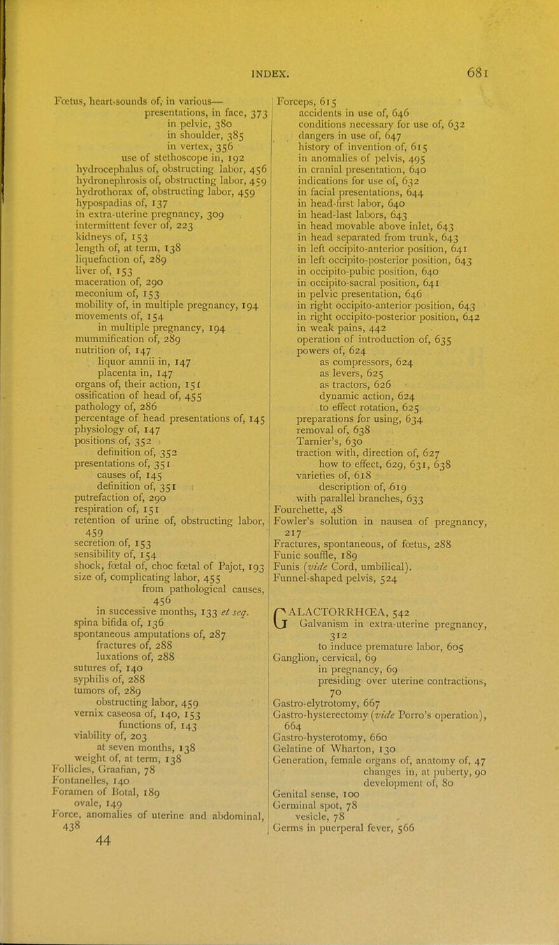 Fcetus, heart'SOunds of, in various— presentations, in face, 373 in pelvic, 380 in shoulder, 385 in vertex, 356 use of stethoscope in, 192 hydrocephalus of, obstructing labor, 456 hydronephrosis of, obstructing labor, 459 hydrothorax of, obstructing labor, 459 hypospadias of, 137 in extra-uterine pregnancy, 309 intermittent fever of, 223 kidneys of, 153 length of, at term, 138 liquefaction of, 289 liver of, 153 maceration of, 290 meconium of, 153 mobility of, in multiple pregnancy, 194 movements of, 154 in multiple pregnancy, 194 mummification of, 289 nutrition of, 147 liquor amnii in, 147 placenta in, 147 organs of, their action, 151 ossification of head of, 455 pathology of, 2S6 percentage of head presentations of, 145 physiology of, 147 positions of, 352 definition of, 352 presentations of, 351 causes of, 145 definition of, 351 putrefaction of, 290 respiration of, 151 retention of urine of, obstructing labor, 459 secretion of, 153 sensibility of, 154 ! shock, foetal of, choc foetal of Pajot, 193 [ size of, complicating labor, 455 from pathological causes, 456 in successive months, 133 et seq. spina bifida of, 136 spontaneous amputations of, 287 fractures of, 288 luxations of, 288 sutures of, 140 syphilis of, 288 tumors of, 289 obstructing labor, 459 vernix caseosa of, 140, 153 functions of, 143 viability of, 203 at seven months, 138 weight of, at term, 138 Follicles, Graafian, 78 P'ontanelles, 140 Foramen of Botal, 189 ovale, 149 Force, anomalies of uterine and abdominal, 438 44 Forceps, 615 accidents in use of, 646 conditions necessary for use of, 632 dangers in use of, 647 history of invention of, 615 in anomalies of pelvis, 495 in cranial presentation, 640 indications for use of, 632 in facial presentations, 644 in head-first labor, 640 in head-last labors, 643 in head movable above inlet, 643 in head separated from trunk, 643 in left occipito-anterior position, 641 in left occipito-posterior position, 643 in occipito-pubic position, 640 in occipito-sacral position, 641 in pelvic presentation, 646 in right occipito-anterior position, 643 in right occipito-posterior position, 642 in weak pains, 442 operation of introduction of, 635 powers of, 624 as compressors, 624 as levers, 625 as tractors, 626 dynamic action, 624 to effect rotation, 625 preparations for using, 634 removal of, 638 Tarnier's, 630 traction with, direction of, 627 how to effect, 629, 631, 638 varieties of, 618 description of, -619 with parallel branches, 633 Fourchette, 48 Fowler's solution in nausea of pregnancy, 217 Fractures, spontaneous, of foetus, 288 Funic souffle, 189 Funis {vide Cord, umbilical). Funnel-shaped pelvis, 524 GALACTORRHCEA, 542 Galvanism in extra-uterine pregnancy, 312 to induce premature labor, 605 Ganglion, cervical, 69 in pregnancy, 69 presiding over uterine contractions, 70 Gastro-elytrotomy, 667 Gastro-hysterectomy (iiide Porro's operation), 664 Gastro-hysterotomy, 660 Gelatine of Wharton, 130 Generation, female organs of, anatomy of, 47 changes in, at puberty, 90 development of, 80 Genital sense, 100 Germinal spot, 78 vesicle, 78 Germs in puerperal fever, 566