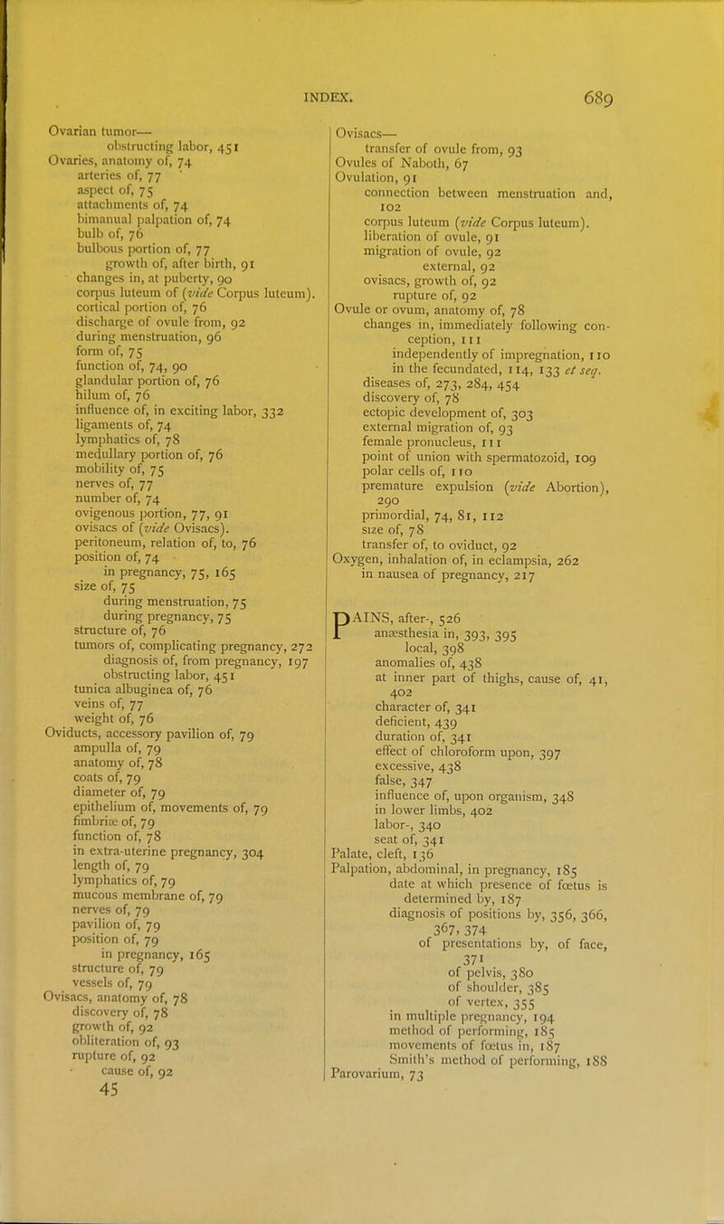 Ovarian tumor— obstructing labor, 451 Ovaries, anatomy of, 74 arteries of, 77 aspect of, 75 attachments of, 74 bimanual palpation of, 74 bulb of, 76 bulbous portion of, 77 growth of, after birth, 91 changes in, at puberty, 90 corpus luteura of (vide Corpus luteum). cortical portion of, 76 discharge of ovule from, 92 during menstruation, 96 fonn of, 75 function of, 74, 90 glandular portion of, 76 hilum of, 76 influence of, in exciting labor, 332 ligaments of, 74 lymphatics of, 78 medullary portion of, 76 mobility of, 75 nerves of, 77 number of, 74 ovigenous portion, 77, 91 ovisacs of [vit/e Ovisacs), peritoneum, relation of, to, 76 position of, 74 in pregnancy, 75, 165 size of, 75 during menstaiation, 75 during pregnancy, 75 structure of, 76 tumors of, complicating pregnancy, 272 diagnosis of, from pregnancy, 197 obstaicting labor, 451 tunica albuginea of, 76 veins of, 77 weight of, 76 Oviducts, accessory pavilion of, 79 ampulla of, 79 anatomy of, 78 coats of, 79 diameter of, 79 epithelium of, movements of, 79 fimbriffi of, 79 function of, 78 in extra-uterine pregnancy, 304 length of, 79 lymphatics of, 79 mucous membrane of, 79 nerves of, 79 pavilion of, 79 position of, 79 in pregnancy, 165 structure of, 79 vessels of, 79 Ovisacs, anatomy of, 78 discovery of, 78 growth of, 92 obliteration of, 93 rupture of, 92 cause of, 92 45 Ovisacs— transfer of ovule from, 93 Ovules of Naboth, 67 Ovulation, 91 connection between menstruation and, 102 corpus luteum [vide Corpus luteum). liberation of ovule, 91 migration of ovule, 92 external, 92 ovisacs, growth of, 92 rupture of, 92 Ovule or ovum, anatomy of, 78 changes in, immediately following con- ception, III independently of impregnation, 110 in the fecundated, 114, 133 et seq. diseases of, 273, 284, 454 discovery of, 78 ectopic development of, 303 external migration of, 93 female pronucleus, 111 point of union with spermatozoid, 109 polar cells of, no premature expulsion {vide Abortion), 290 primordial, 74, 81, 112 size of, 78 transfer of, to oviduct, 92 Oxygen, inhalation of, in eclampsia, 262 in nausea of pregnancy, 217 PAINS, after-, 526 anaesthesia in, 393, 395 local, 398 anomalies of, 438 at inner part of thighs, cause of, 41, 402 character of, 341 deficient, 439 duration of, 341 effect of chloroform upon, 397 excessive, 438 false, 347 influence of, upon organism, 348 in lower limbs, 402 labor-, 340 seat of, 341 Palate, cleft, 136 Palpation, abdominal, in pregnancy, 185 date at which presence of foetus is determined by, 187 diagnosis of positions by, 356, 366, 367. 374 of presentations by, of face, 371 of pelvis, 380 of shoulder, 385 of vertex, 355 in multiple pregnancy, 194 method of performing, 185 movements of foetus in, 187 Smith's method of performing, 188 Parovarium, 73