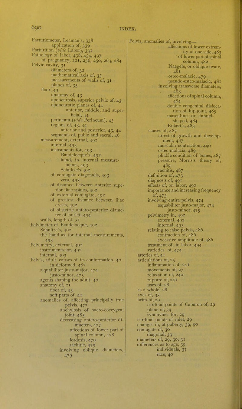 Parturiometer, Leaman's, 338 application of, 339 Parturition (vide Labor), 331 Pathology of labor, 438, 454, 497 of pregnancy, 221, 236, 250, 263, 284 Pelvic cavity, 31 diameters of, 32 mathematical axis of, 35 measurements of walls of, 31 planes of, 35 floor, 43 anatomy of, 43 aponeurosis, superior pelvic of, 43 aponeurotic planes of, 44 anterior, middle, and super- ficial, 44 perineum (tnde Perineum), 45 regions of, 43, 44 anterior and posterior, 43, 44 segments of, pubic and sacral, 46 measurement, external, 492 internal, 493 instruments for, 493 Baudelocque's, 492 hand, in internal measure- ments, 493 Schultze's 492 of conjugata diagonalis, 493 vera, 493 of distance between anterior supe- rior iliac spines, 492 of external conjugate, 492 of greatest distance between iliac crests, 492 of obstetric antero-posterior diame- ter of outlet, 494 walls, length of, 31 Pelvimeter of Baudelocque, 492 Schultze's, 492 the hand as, for internal measurements, 493 Pelvimetry, external, 492 instruments for, 492 internal, 493 Pelvis, adult, causes of its conformation, 40 in deformed, 487 sequabiliter justo-major, 474 justo-minor, 475 agents shaping the adult, 40 anatomy of, 21 floor of, 43 soft parts of, 41 anomalies of, affecting principally true pelvis, 477 anchylosis of sacro-coccygeal joint, 485 decreasing antero-posterior di- ameters, 477 affections of lower part of spinal column, 478 lordosis, 479 rachitic, 479 involving oblique diameters, 479 ' Pelvis, anomalies of, involving— affections of lower extrem- ity of one side, 483 ' of lower part of spinal column, 482 Naegele, or oblique ovate, 481 osteo-malacic, 479 pseudo-osleo-malacic, 481 involving transverse diameters, 483 affections of spinal column, 484 double congenital disloca- tion of hip-joint, 485 masculine or funnel- shaped, 484 Robert's, 483 causes of, 487 arrest of growth and develop- ment, 487 muscular contraction, 490 osteo-malacia, 489 pliable condition of bones, 487 pressure, Morris's theory of, 489 rachitis, 487 definition of, 473 diagnosis of, 491 effects of, on labor, 490 importance and increasing frequency of, 473 involving entire pelvis, 474 Eequabiliter justo-major, 474 justo-minor, 475 pelvimetry in, 492 external, 492 internal, 493 relating to false pelvis, 4S6 contraction of, 486 excessive amplitude of, 486 treatment of, in labor, 494 varieties of, 474 arteries of, 41 articulations of, 25 inflammation of, 241 movements of, 27 relaxation of, 240 rupture of, 241 uses of, 28 as a whole, 28 axes of, 33 brim of, 29 cardinal points of Capuron of, 29 plane of, 34 synonymes for, 29 cardinal points of inlet, 29 changes in, at puberty, 39, 90 conjugate of, 30 diagonal, 33 diameters of, 29, 30, 31 differences as to age, 39 individuals, 37 race, 40