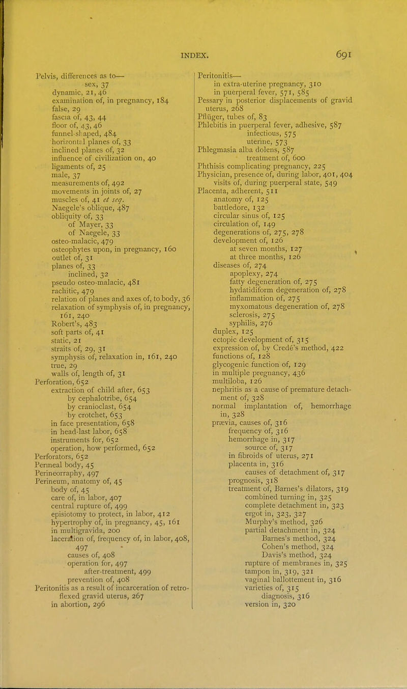 Pelvis, difTerences as to— sex, 37 dynamic, 21, 46 examination oif, in pregnancy, 184 false, 29 fascia of, 43, 44 floor of, 43, 46 funnel-shaped, 484 horizonl; 1 planes of, 33 inclined planes of, 32 influence of civilization on, 40 ligaments of, 25 male, 37 measurements of, 492 movements in joints of, 27 muscles of, 41 ei seq. Naegele's oblique, 487 obliquity of, 33 of Mayer, 33 of Naegele, 33 osteo-malacic, 479 osteophytes upon, in pregnancy, 160 outlet of, 31 planes of, 33 inclined, 32 pseudo osteo-malacic, 481 rachitic, 479 relation of planes and axes of, to body, 36 relaxation of symphysis of, in pregnancy, 161, 240 Robert's, 483 soft parts of, 41 static, 21 straits of, 29, 31 symphysis of, relaxation in, 161, 240 true, 29 walls of, length of, 31 Perforation, 652 extraction of child after, 653 by cephalotribe, 654 by cranioclast, 654 by crotchet, 653 in face presentation, 658 in head-last labor, 658 instruments for, 652 operation, how^ performed, 652 Perforators, 652 I'ermeal body, 45 Perineorraphy, 497 Perineum, anatomy of, 45 body of, 45 care of, in labor, 407 central rupture of, 499 episiotomy to protect, in labor, 412 hypertrophy of, in pregnancy, 45, 161 in multigravida, 200 lacersAion of, frequency of, in labor, 408, 497 causes of, 408 operation for, 497 after-treatment, 499 prevention of, 408 Peritonitis as a result of incarceration of retro- flexed gravid uterus, 267 in abortion, 296 Peritonitis— in extra-uterine pregnancy, 310 in puerperal fever, 571, 585 Pessary in posterior displacements of gravid uterus, 26S Pfliiger, tubes of, 83 Phlebitis in puerperal fever, adhesive, 587 infectious, 575 uterine, 573 Phlegmasia alba dolcns, 5S7 treatment of, 600 Phthisis complicating pregnancy, 225 Physician, presence of, during labor, 401, 404 visits of, during puerperal state, 549 Placenta, adherent, 511 anatomy of, 125 battledore, 132 circular sinus of, 125 circulation of, 149 degenerations of, 275, 278 development of, 126 at seven months, 127 at three months, 126 diseases of, 274 apoplexy, 274 fatty degeneration of, 275 hydatidiform degeneration of, 278 inflammation of, 275 myxomatous degeneration of, 278 sclerosis, 275 syphilis, 276 duplex, 125 ectopic development of, 315 expression of, by Crede's method, 422 functions of, 128 glycogenic function of, 129 in multiple pregnancy, 436 multiloba, 126 nephritis as a cause of premature detach- ment of, 328 normal implantation of, hemorrhage in, 328 prtevia, causes of, 316 frequency of, 316 hemorrhage in, 317 source of, 317 in fibroids of uterus, 271 placenta in, 316 causes of detachment of, 317 prognosis, 318 treatment of, Barnes's dilators, 319 combined turning in, 325 complete detachment in, 323 ergot in, 323, 327 Murphy's method, 326 partial detachment in, 324 Barnes's method, 324 Cohen's method, 324 Davis's method, 324 rupture of membranes in, 325 tampon in, 319, 321 vaginal ballottemeut in, 316 varieties of, 315 diagnosis, 316 version in, 320