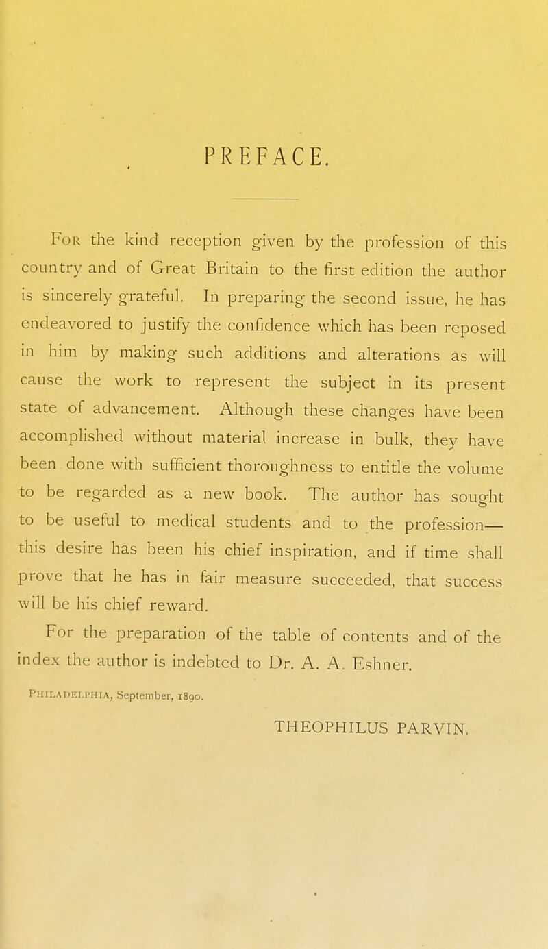 * PREFACE. For the kind reception given by the profession of this country and of Great Britain to the first edition the author is sincerely grateful. In preparing the second issue, he has endeavored to justify the confidence which has been reposed in him by making such additions and alterations as will cause the work to represent the subject in its present state of advancement. Although these changes have been accomplished without material increase in bulk, they have been done with sufficient thoroughness to entitle the volume to be regarded as a new book. The author has sought to be useful to medical students and to the profession this desire has been his chief inspiration, and if time shall prove that he has in fair measure succeeded, that success will be his chief reward. For the preparation of the table of contents and of the index the author is indebted to Dr. A. A. Eshner. Philadelphia, September, 1890. THEOPHILUS PARVIN.