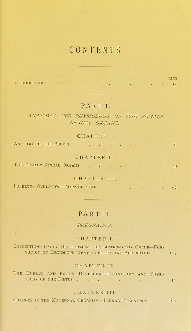 CONTENTS. PAGE Pntroduction . . i j PART I. ANATOMY AND PHYSIOLOGY OF THE FEMALE SEXUAL ORGANS. CHAPTER I. Anatomy of the Pelvis 21 CHAPTER II. The Female Sexual Organs 49 CHAPTER III. Puberty—Ovulation—Menstruation 98 PART II. PREGNANCY. CHAPTER I. Conception—Early Development of Impregnated Ovule—For- mation of Deciduous Membranes—Fcetal Appendages . 115 CHAPTER II. The Embryo and Fo-;tus—Development—Anatomy and Physi- ology of the Foitus 144 CHAPTER III. Changes in the Maternal Organism—Plural Pregnancy . . 168