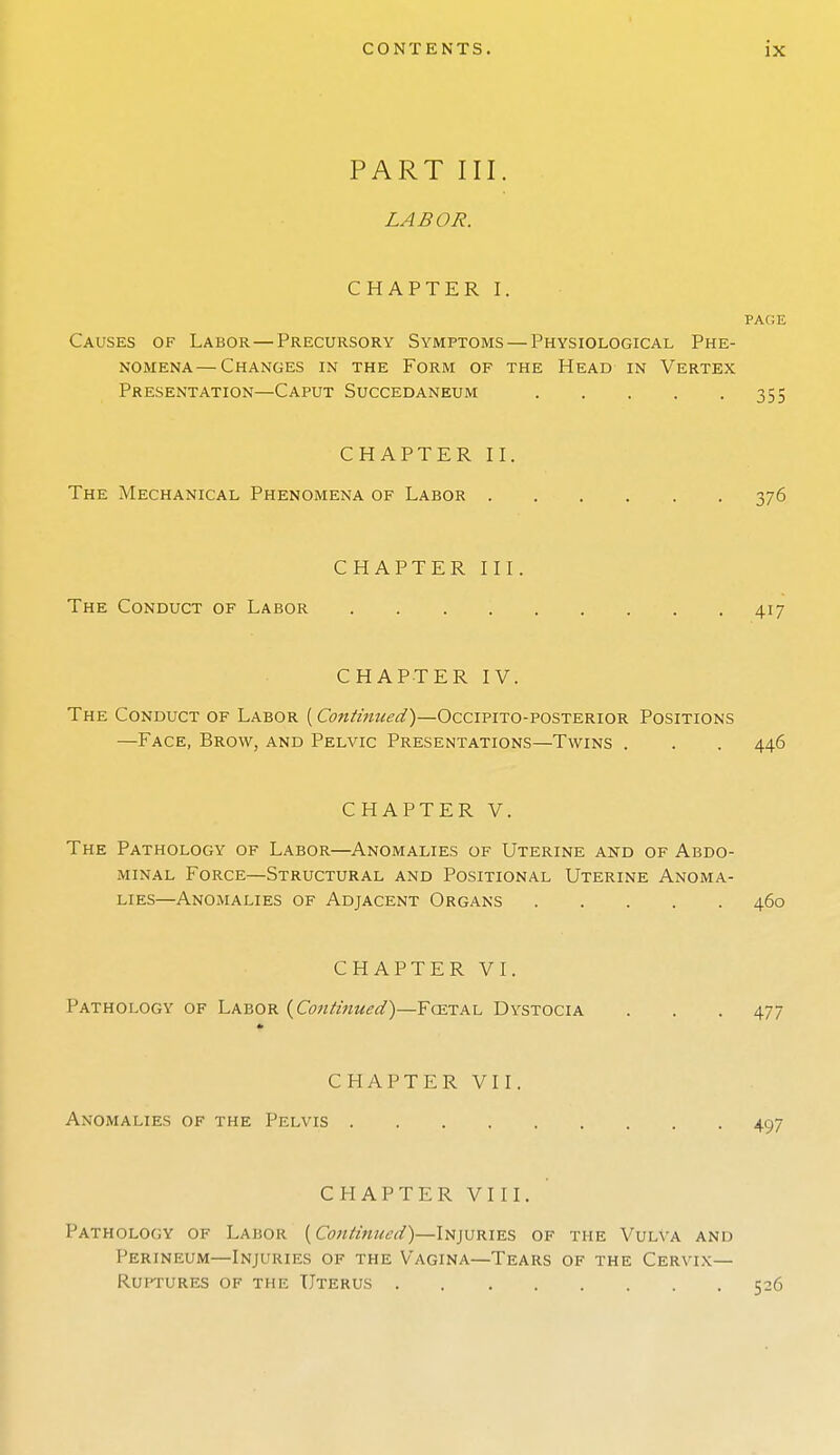 PART III. LABOR. CHAPTER I. PAGE Causes of Labor—Precursory Symptoms — Physiological Phe- nomena— Changes in the Form of the Head in Vertex Presentation—Caput Succedaneum 355 CHAPTER II. The Mechanical Phenomena of Labor 376 CHAPTER III. The Conduct of Labor 417 CHAPTER IV. The Conduct of Labor (Continued')—Occipito-posterior Positions —Face, Brow, and Pelvic Presentations—Twins . . . 446 CHAPTER V. The Pathology of Labor—Anomalies of Uterine and of Abdo- minal Force—Structural and Positional Uterine Anoma- lies—Anomalies of Adjacent Organs 460 CHAPTER VI. Pathology of Labor {Continued')—Fcetal Dystocia . . . 477 CHAPTER VII. Anomalies of the Pelvis 497 CHAPTER VIII. Pathology of Labor {Continued)—Injuries of the Vulva and Perineum—Injuries of the Vagina—Tears of the Cervix- Ruptures of the Uterus 526