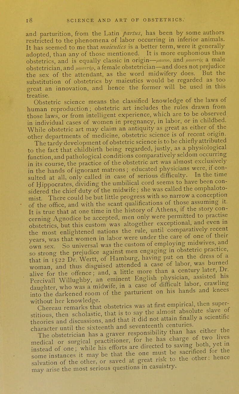 and parturition, from the Latin partus, has been by some authors restricted to the phenomena of labor occurring in inferior animals. It has seemed to me that maieutics is a better term, were it generally adopted, than any of those mentioned. It is more euphonious than obstetrics, and is equally classic in origin—jiaievo, and /xuevrfc a male obstetrician, and /laievr^p, a female obstetrician—and does not prejudice the sex of the attendant, as the word midwifery does. But the substitution of obstetrics by maieutics would be regarded as too great an innovation, and hence the former will be used in this treatise Obstetric science means the classified knowledge of the laws of human reproduction; obstetric art includes the rules drawn from those laws, or from intelligent experience, which are to be observed in individual cases of women in pregnancy, in labor, or in childbed. While obstetric art may claim an antiquity as great as either of the other departments of medicine, obstetric science is of recent origin. The tardy development of obstetric science is to be chiefly attributed to the fact that childbirth being regarded, justly, as a physiological function, and pathological conditions comparatively seldom occurring in its course, the practice of the obstetric art was almost exclusively in the hands of ignorant matrons; educated physicians were if con- sulted at all, only called in case of serious difficulty. In the time of Hippocrates, dividing the umbilical cord seems to have been con- sidered the chief duty of the midwife ; she was called the omphaloto- mist There could be but little progress with so narrow a conception of the office, and with the scant qualifications of those assuming it. It is true that at one time in the history of Athens, if the story con- cerning Agnodice be accepted, men only were permitted to practise obstetrics, but this custom was altogether exceptional, and even in the most enlightened nations the rule, until comparatively recent years was that women in labor were under the care of one of their own sex. So universal was the custom of employing midwives, and so strong the prejudice against men engaging in obstetric practice that in 1522 Dr. Wertt, of Hamburg, having put on the dress of a woman, Ld thus disguised attended a case of labor was burned alive for the offence; and, a little more than a century later, Dr. Percivall Willughby, an eminent English physicianJ, assisted his daughter, who was a midwife, in a case of difficult labor crawling into the darkened room of the parturient on his hands and knees without her knowledge. . , .„.„.. Chereau remarks that obstetrics was at first emp.nca hen super stitious, then scholastic, that is to say the almost absolute slave of theories and discussions, and that it did not attain finally a scientific character until the sixteenth and seventeenth centuries. The obstetrician has a graver responsibility than has ^1 the medical or surgical practitioner, for he has charge of two lives Sstead of one;bwhilePhis efforts are directed to saving both yet.in some instances' it may be that the one must be «n^.fo^ salvation of the other, or saved at great risk to the other, may arise the most serious questions in casuistry.