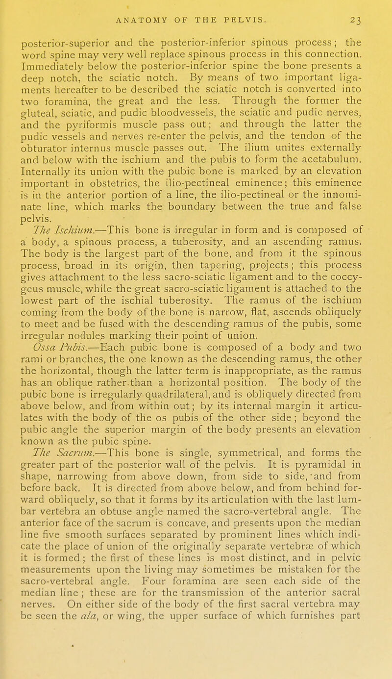 posterior-superior and the posterior-inferior spinous process; the word spine may very well replace spinous process in this connection. Immediately below the posterior-inferior spine the bone presents a deep notch, the sciatic notch. By means of two important liga- ments hereafter to be described the sciatic notch is converted into two foramina, the great and the less. Through the former the gluteal, sciatic, and pudic bloodvessels, the sciatic and pudic nerves, and the pyriformis muscle pass out; and through the latter the pudic vessels and nerves re-enter the pelvis, and the tendon of the obturator internus muscle passes out. The ilium unites externally and below with the ischium and the pubis to form the acetabulum. Internally its union with the pubic bone is marked by an elevation important in obstetrics, the ilio-pectineal eminence; this eminence is in the anterior portion of a line, the ilio-pectineal or the innomi- nate line, which marks the boundary between the true and false pelvis. The Ischium.—This bone is irregular in form and is composed of a body, a spinous process, a tuberosity, and an ascending ramus. The body is the largest part of the bone, and from it the spinous process, broad in its origin, then tapering, projects; this process gives attachment to the less sacro-sciatic ligament and to the coccy- geus muscle, while the great sacro-sciatic ligament is attached to the lowest part of the ischial tuberosity. The ramus of the ischium coming from the body of the bone is narrow, flat, ascends obliquely to meet and be fused with the descending ramus of the pubis, some irregular nodules marking their point of union. Ossa Pubis.—Each pubic bone is composed of a body and two rami or branches, the one known as the descending ramus, the other the horizontal, though the latter term is inappropriate, as the ramus has an oblique rather.than a horizontal position. The body of the pubic bone is irregularly quadrilateral, and is obliquely directed from above below, and from within out; by its internal margin it articu- lates with the body of the os pubis of the other side ; beyond the pubic angle the superior margin of the body presents an elevation known as the pubic spine. The Sacrum.—This bone is single, symmetrical, and forms the greater part of the posterior wall of the pelvis. It is pyramidal in shape, narrowing from above down, from side to side, • and from before back. It is directed from above below, and from behind for- ward obliquely, so that it forms by its articulation with the last lum- bar vertebra an obtuse angle named the sacro-vertebral angle. The anterior face of the sacrum is concave, and presents upon the median line five smooth surfaces separated by prominent lines which indi- cate the place of union of the originally separate vertebra: of which it is formed; the first of these lines is most distinct, and in pelvic measurements upon the living may sometimes be mistaken for the sacro-vertebral angle. Four foramina are seen each side of the median line ; these are for the transmission of the anterior sacral nerves. On either side of the body of the first sacral vertebra may be seen the ala, or wing, the upper surface of which furnishes part