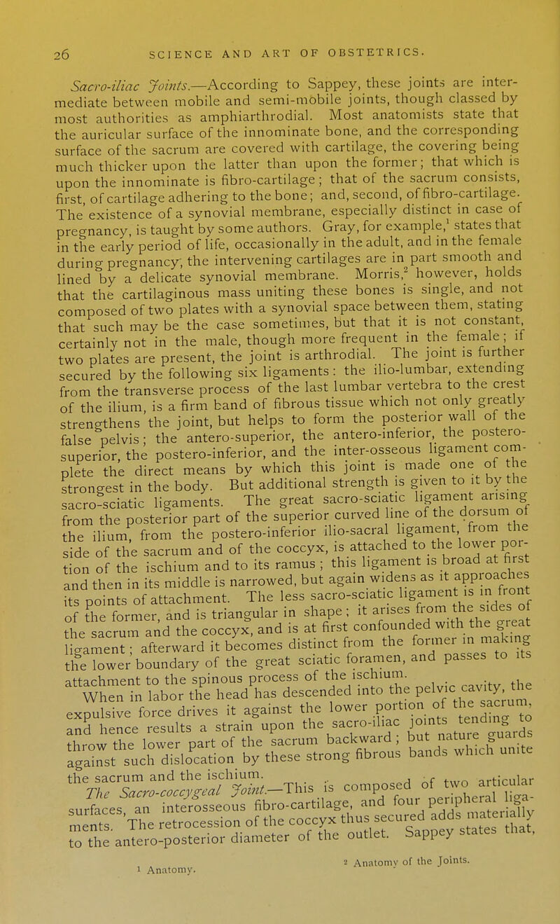 Sacro-iliac Joints.—According to Sappey, these joints are inter- mediate between mobile and semi-mobile joints, though classed by most authorities as amphiarthrodial. Most anatomists state that the auricular surface of the innominate bone, and the corresponding surface of the sacrum are covered with cartilage, the covering being much thicker upon the latter than upon the former; that which is upon the innominate is fibro-cartilage; that of the sacrum consists, first, of cartilage adhering to the bone; and, second, of fibro-cartilage. The'existence of a synovial membrane, especially distinct in case of pregnancy is taught by some authors. Gray, for example,1 states that in the early period of life, occasionally in the adult, and in the female during pregnancy, the intervening cartilages are in part smooth and lined by a delicate synovial membrane. Morris,2 however, holds that the cartilaginous mass uniting these bones is single, and not composed of two plates with a synovial space between them, stating that such may be the case sometimes, but that it is not constant certainly not in the male, though more frequent in the female; if two plates are present, the joint is arthrodial. The joint is further secured by the following six ligaments : the ilio-lumbar, extending from the transverse process of the last lumbar vertebra to the crest of the ilium, is a firm band of fibrous tissue which not only greatly strengthens the joint, but helps to form the posterior wall of the false pelvis; the antero-superior, the anteroinferior the postero- superior, the postero-inferior, and the inter-osseous ligament com- plete the direct means by which this joint is made one of the strongest in the body. But additional strength is given to it by the sacro sciatic ligaments. The great sacro-sciatic ligament arising from the posterior part of the superior curved line of the dorsum of the ilium, from the postero-inferior ilio-sacral ligament from the side of the sacrum and of the coccyx, is attached to the lower por- tion of the ischium and to its ramus ; this ligament is broad at first and then in its middle is narrowed, but again widens as it approaches fts points of attachment. The less sacro-sciatic ligament^ ,n front of the former, and is triangular in shape; it the sacrum and the coccyx, and is at first confounded with the gieat igamenrrafterward it bLomes distinct from the ojer-n making the lower boundary of the great sciatic foramen, and passes to its attachment to the spinous process of the ischium When in labor the head has descended into the pe1™™%^ expulsive force drives it against the lower portion of the= sacrum and hence results a strain upon the sacro-il.ac jcints tendwto throw the lower part of the sacrum backward , but nature guards against such dislocation by these strong fibrous bands which unite the sacrum and the ischium. arHmlar The Sacro-coccyreal Joint.—This is composed of two articular to the antero-posterior diameter of the outlet. Sappey states that. 2 Anatomv of the Toints. i Anatomy.