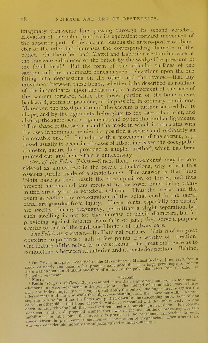imaginary transverse line passing through its second vertebra. Elevation of the pubic joint, or its equivalent forward movement of the superior part of the sacrum, lessens the antero-posterior diam- eter of the inlet, but increases the corresponding diameter of the outlet. On the other had, Mattei and Laborie assert an increase in the transverse diameter of the outlet by the wedge-like pressure of the fcetal head.1 But the form of the articular surfaces of the sacrum and the innominate bones is such—elevations upon the one fitting into depressions on the other, and the reverse—that any movement between these bones, whether it be described as rotation of the innominates upon the sacrum, or a movement of the base of the sacrum forward, while the lower portion of the bone moves backward, seems improbable, or impossible, in ordinary conditions. Moreover, the fixed position of the sacrum is further secured by its shape, and by the ligaments belonging to the sacro-iliac joint, and also by the sacro-sciatic ligaments, and by the ilio-lumbar ligaments.  The shape of the sacrum, and the mode in which it articulates with the ossa innominata, render its position a secure and ordinarily an immovable one. 2 In so far as this movement of the sacrum, sup- posed usually to occur in all cases of labor, increases the coccypubic diameter, nature has provided a simpler method, which has been pointed out, and hence this is unnecessary. Uses of the Pelvic Joints.—Smcz, then, movements3 may be con- sidered as almost mil in the pelvic articulations, why is not this osseous girdle made of a single bone? The answer is that these joints have as their result the decomposition of forces, and thus prevent shocks and jars received by the lower limbs being trans- mitted directly to the vertebral column. Thus the uterus and the ovum as well as the prolongation of the spinal cord in the sacral canal are guarded from injury. These joints, especially the pubic are swelled during pregnancy, permitting a slight separation but such swelling is not for the increase of pelvic diameters, but tor providing against injuries from falls or jars ; they serve a purpose similar to that of the cushioned buffers of railway cars. The Pelvis as a Whole.-lts External Surface. This is of no great obstetric importance; still a few points are worthy of attention One feature of the pelvis is most striking-the great difference as to completeness between its anterior and its posterior portion. Behind, 1 Dr. Driver, in a paper read before the ^« the pelvic ligaments. 3 D L 2 Morris. . . tu„„ .;>rtiHr nrpmvmt women to ascertain * Budin [Progrls Medical, 1875 «^ ™° Tnml o fam nation was to in.ro- whether there were movements m the pubic joint The metnoa ox { ^ duce the index finger into the vagina and app y ^ P'^'^^ave her walk At each inferior margin of the joint while the subject was landing, and tnen ^ step she took he found that the finger was pushed down bV ^e/^ff,^ moved; the one or of the other side; that bone descend* which corres, onaea wi H- lu_ corresponding with the limb that was fi***™™^ of pregnancv a certain sions were, that in all pregnant women ^l^^J^^^ approaches it. end ; SnSsffi ^ thCTe wrverfconsiderable mobility the subjects walked without difficulty.